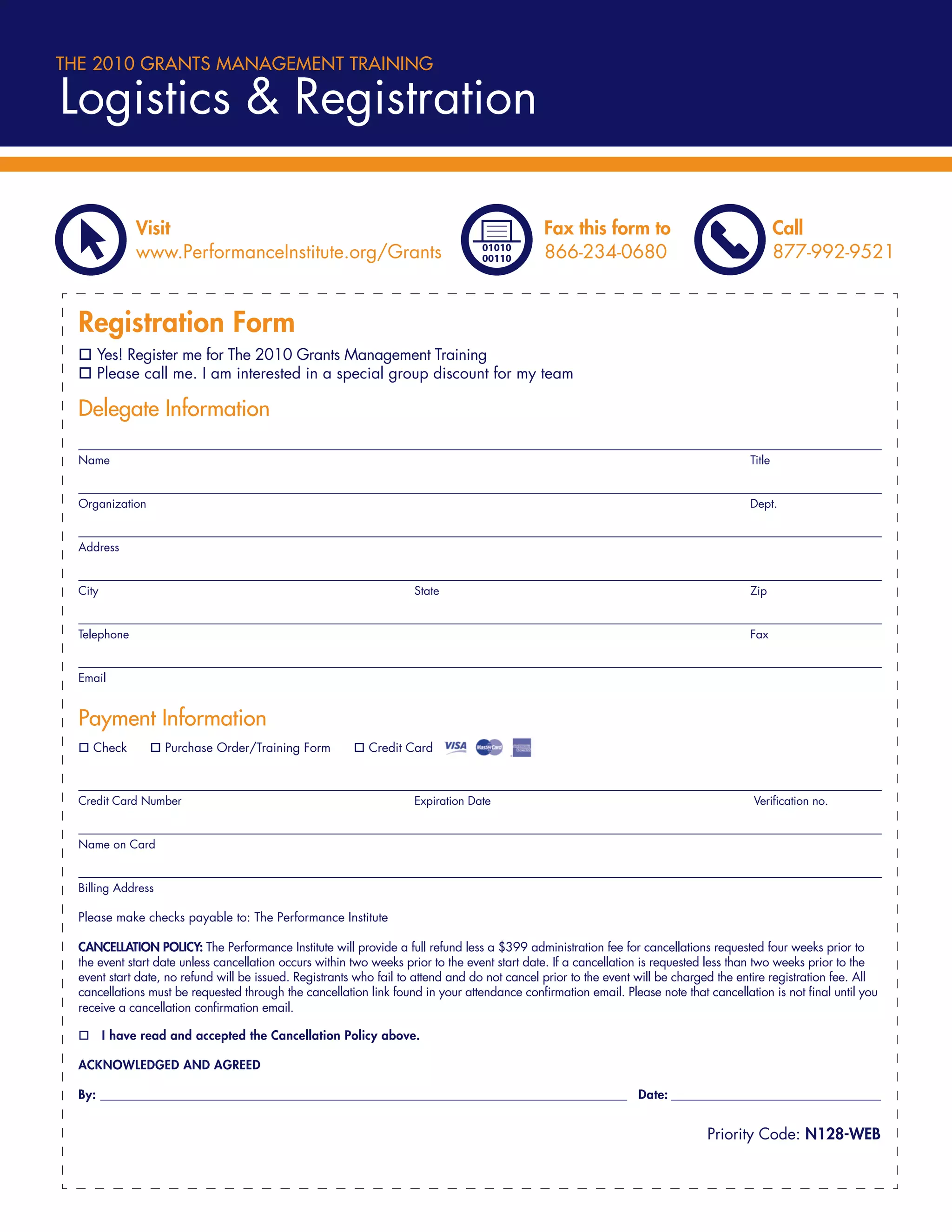 THE 2010 GRANTS MANAGEMENT TRAINING

Logistics & Registration

              Visit                                                                            Fax this form to                                 Call
              www.PerformanceInstitute.org/Grants                                              866-234-0680                                     877-992-9521


  Registration Form
     Yes! Register me for The 2010 Grants Management Training
     Please call me. I am interested in a special group discount for my team

  Delegate Information

  Name                                                                                                                                  Title


  Organization                                                                                                                          Dept.


  Address


  City                                                               State                                                              Zip


  Telephone                                                                                                                             Fax


  Email


  Payment Information
    Check           Purchase Order/Training Form            Credit Card



  Credit Card Number                                                 Expiration Date                                                     Veriﬁcation no.


  Name on Card


  Billing Address

  Please make checks payable to: The Performance Institute

  CANCELLATION POLICY: The Performance Institute will provide a full refund less a $399 administration fee for cancellations requested four weeks prior to
  the event start date unless cancellation occurs within two weeks prior to the event start date. If a cancellation is requested less than two weeks prior to the
  event start date, no refund will be issued. Registrants who fail to attend and do not cancel prior to the event will be charged the entire registration fee. All
  cancellations must be requested through the cancellation link found in your attendance conﬁrmation email. Please note that cancellation is not ﬁnal until you
  receive a cancellation conﬁrmation email.

         I have read and accepted the Cancellation Policy above.

  ACKNOWLEDGED AND AGREED

  By: ______________________________________________________________________________________________ Date: ________________________________________


                                                                                                                               Priority Code: N128-WEB
 