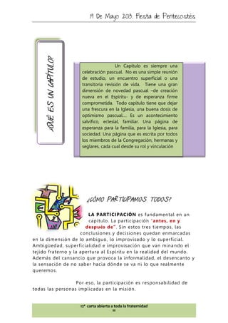 19 De Mayo 2013. Fiesta de Pentecostés
12ª carta abierta a toda la fraternidad
III
Un Capítulo es siempre una
celebración pascual. No es una simple reunión
de estudio, un encuentro superficial o una
transitoria revisión de vida. Tiene una gran
dimensión de novedad pascual –de creación
nueva en el Espíritu- y de esperanza firme
comprometida. Todo capítulo tiene que dejar
una frescura en la Iglesia, una buena dosis de
optimismo pascual…. Es un acontecimiento
salvífico, eclesial, familiar. Una página de
esperanza para la familia, para la Iglesia, para
sociedad. Una página que es escrita por todos
los miembros de la Congregación, hermanas y
seglares, cada cual desde su rol y vinculación
¿QUÉESUNCAPÍTULO?
¿CÓMO PARTICIPAMOS TODOS?
LA PARTICIPACIÓN es fundamental en un
capítulo. La participación “antes, en y
después de”. Sin estos tres tiempos, las
conclusiones y decisiones quedan enmarcadas
en la dimensión de lo ambiguo, lo improvisado y lo superficial.
Ambigüedad, superficialidad e improvisación que van minando el
tejido fraterno y la apertura al Espíritu en la realidad del mundo.
Además del cansancio que provoca la informalidad, el desencanto y
la sensación de no saber hacia dónde se va ni lo que realmente
queremos.
Por eso, la participación es responsabilidad de
todas las personas implicadas en la misión.
 