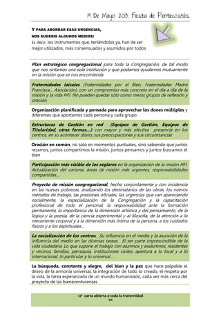 19 De Mayo 2013. Fiesta de Pentecostés
12ª carta abierta a toda la fraternidad
VII
Y PARA ABORDAR ESAS URGENCIAS,
NOS SUGERIS ALGUNOS MEDIOS:
Es decir, los instrumentos que, teniéndolos ya, han de ser
mejor utilizados, más consensuados y asumidos por todos
Plan estratégico congregacional para toda la Congregación, de tal modo
que nos sintamos una sola institución y que podamos ayudarnos mutuamente
en la misión que se nos encomienda
Fraternidades laicales (Fraternidades por el Bien, Fraternidades Madre
Francisca… Asociación), con un compromiso más concreto en el día a día de la
misión y la vida HFI. No pueden quedar sólo como meros grupos de reflexión y
oración.
Organización planificada y pensada para aprovechar los dones múltiples y
diferentes que aportamos cada persona y cada grupo
Estructuras de Gestión en red (Equipos de Gestión, Equipos de
Titularidad, otras formas…) con mayor y más efectiva presencia en los
centros, en su acontecer diario, sus preocupaciones y sus circunstancias
Oración en común, no sólo en momentos puntuales, sino sabiendo que juntos
rezamos, juntos compartimos la misión, juntos pensamos y juntos buscamos el
bien
Participación más visible de los seglares en la organización de la misión HFI.
Actualización del carisma, áreas de misión más urgentes, responsabilidades
compartidas…
Proyecto de misión congregacional, hecho conjuntamente y con incidencia
en las nuevas pobrezas, analizando los destinatarios de las obras, los nuevos
métodos de trabajo, las presiones oficiales, las urgencias que van apareciendo
socialmente, la especialización de la Congregación y la capacitación
profesional de todo el personal, la responsabilidad ante la formación
permanente, la importancia de la dimensión artística y del pensamiento, de la
lógica y la poesía, de la ciencia experimental y al filosofía, de la atención a lo
meramente corporal y a la dimensión más íntima de la persona, a los cuidados
físicos y a los espirituales…
La socialización de los centros. Su influencia en el medio y la asunción de la
influencia del medio en las diversas tareas. El ser parte imprescindible de la
vida ciudadana. Lo que supone el trabajo con alumnos y exalumnos, residentes
y vecinos, familias, parroquia, instituciones civiles, apertura a lo local y a lo
internacional, lo particular y lo universal…
La búsqueda, constante y alegre, del bien y la paz que hace palpable el
deseo de la armonía universal, la integración de todo lo creado, el respeto por
la vida, la tarea esperanzada de un mundo humanizado, cada vez más cerca del
proyecto de las bienaventuranzas
 