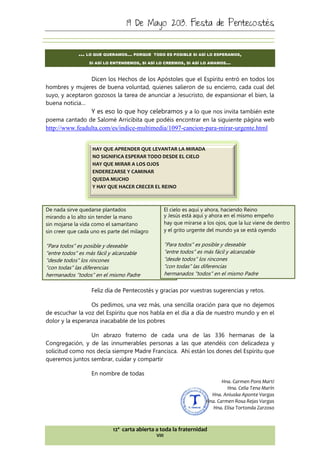 19 De Mayo 2013. Fiesta de Pentecostés
12ª carta abierta a toda la fraternidad
VIII
… LO QUE QUERAMOS… PORQUE TODO ES POSIBLE SI ASÍ LO ESPERAMOS,
SI ASÍ LO ENTENDEMOS, SI ASÍ LO CREEMOS, SI ASÍ LO AMAMOS…
Dicen los Hechos de los Apóstoles que el Espíritu entró en todos los
hombres y mujeres de buena voluntad, quienes salieron de su encierro, cada cual del
suyo, y aceptaron gozosos la tarea de anunciar a Jesucristo, de expansionar el bien, la
buena noticia…
Y es eso lo que hoy celebramos y a lo que nos invita también este
poema cantado de Salomé Arricibita que podéis encontrar en la siguiente página web
http://www.feadulta.com/es/indice-multimedia/1097-cancion-para-mirar-urgente.html
De nada sirve quedarse plantados
mirando a lo alto sin tender la mano
sin mojarse la vida como el samaritano
sin creer que cada uno es parte del milagro
"Para todos" es posible y deseable
"entre todos" es más fácil y alcanzable
"desde todos" los rincones
"con todas" las diferencias
hermanados "todos" en el mismo Padre
El cielo es aquí y ahora, haciendo Reino
y Jesús está aquí y ahora en el mismo empeño
hay que mirarse a los ojos, que la luz viene de dentro
y el grito urgente del mundo ya se está oyendo
"Para todos" es posible y deseable
"entre todos" es más fácil y alcanzable
"desde todos" los rincones
"con todas" las diferencias
hermanados "todos" en el mismo Padre
Feliz día de Pentecostés y gracias por vuestras sugerencias y retos.
Os pedimos, una vez más, una sencilla oración para que no dejemos
de escuchar la voz del Espíritu que nos habla en el día a día de nuestro mundo y en el
dolor y la esperanza inacabable de los pobres
Un abrazo fraterno de cada una de las 336 hermanas de la
Congregación, y de las innumerables personas a las que atendéis con delicadeza y
solicitud como nos decía siempre Madre Francisca. Ahí están los dones del Espíritu que
queremos juntos sembrar, cuidar y compartir
En nombre de todas
Hna. Carmen Pons Martí
Hna. Celia Tena Marín
Hna. Aniuska Aponte Vargas
Hna. Carmen Rosa Rejas Vargas
Hna. Elisa Tortonda Zarzoso
HAY QUE APRENDER QUE LEVANTAR LA MIRADA
NO SIGNIFICA ESPERAR TODO DESDE EL CIELO
HAY QUE MIRAR A LOS OJOS
ENDEREZARSE Y CAMINAR
QUEDA MUCHO
Y HAY QUE HACER CRECER EL REINO
 