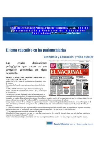 2
desde las secretarias de Políticas Públicas y Educación de UNT y el C e n t r o
D o c u m e n t a c i ó n y M o n i t o r e o d e l a E d u c a c i ó n
V e n e z o l a n a José Luis Salomón:
El tema educativo en las parlamentarias
Economía y Educación y vida escolar
Las crudas derivaciones
pedagógicas que nacen de una
depresión económica en pleno
desarrollo.
PADRES SE ENDEUDAN Y COMPRAN POR PARTES
LOS ÚTILES ESCOLARES
MERCADO » Hay líneas de producción paralizadas por falta
de insumos
Completar las listas de materiales amerita un desembolso de
entre
15.000 y 20.000 bolívares, según el nivel académico y el
plantel. Un libro de Física este año costará 1.112,12% más que
en julio de 2014
E n esta época del año al elevado costo de la vida se suma la
compra de los útiles escolares. Se trata de un desembolso que
los padres no pueden dejar de hacer ni posponer. Sin embargo, los altos precios de los materiales este año los obliga a adquirirlos por
partes, endeudarse o comprar "lo indispensable" y prescindir de algunos componentes de la lista.
Gladys Mejías es madre de un niño que en septiembre comenzará a cursar sexto grado de educación básica. Vive en Carapita, en el
oeste de Caracas, y limpiando casas gana al mes 12.000 bolívares (1,6 salarios mínimos, que desde el 1° de julio es de 7.421,66
bolívares).
El valor de la lista de útiles que requiere su hijo, que estudia en un plantel privado en la zona, es superior a sus ingresos mensuales.
Sin incluir los textos, el presupuesto que le preparó una librería cercana a su casa es de 13.808,96 bolívares.
"Yo no puedo pagar eso; no puedo comprar toda la lista.
Solo adquiriré lo que realmente creo que va a usar. Las otras cosas no. Si a mitad de año debe hacer una actividad que requiera un
material en particular, lo buscaré", afirmó.
Mejías tomó otra decisión por primera vez este año: le comprará uniformes usados a su hijo porque no puede pagarlos nuevos.
 