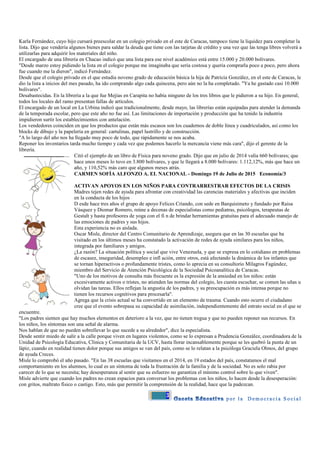 3
Karla Fernández, cuyo hijo cursará preescolar en un colegio privado en el este de Caracas, tampoco tiene la liquidez para completar la
lista. Dijo que vendería algunos bienes para saldar la deuda que tiene con las tarjetas de crédito y una vez que las tenga libres volverá a
utilizarlas para adquirir los materiales del niño.
El encargado de una librería en Chacao indicó que una lista para ese nivel académico está entre 15.000 y 20.000 bolívares.
"Desde marzo estoy pidiendo la lista en el colegio porque me imaginaba que sería costosa y quería comprarla poco a poco, pero ahora
fue cuando me la dieron", indicó Fernández.
Desde que el colegio privado en el que estudia noveno grado de educación básica la hija de Patricia González, en el este de Caracas, le
dio la lista a inicios del mes pasado, ha ido comprando algo cada quincena, pero aún no la ha completado. "Ya he gastado casi 10.000
bolívares".
Desabastecidas. En la librería a la que fue Mejías en Carapita no había ninguno de los tres libros que le pidieron a su hijo. En general,
todos los locales del ramo presentan fallas de artículos.
El encargado de un local en La Urbina indicó que tradicionalmente, desde mayo, las librerías están equipadas para atender la demanda
de la temporada escolar, pero que este año no fue así. Las limitaciones de importación y producción que ha tenido la industria
impidieron surtir los establecimientos con antelación.
Los vendedores coinciden en que los productos que están más escasos son los cuadernos de doble línea y cuadriculados, así como los
blocks de dibujo y la papelería en general: cartulinas, papel lustrillo y de construcción.
"A lo largo del año nos ha llegado muy poco de todo, que rápidamente se nos acaba.
Reponer los inventarios tarda mucho tiempo y cada vez que podemos hacerlo la mercancía viene más cara", dijo el gerente de la
librería.
Citó el ejemplo de un libro de Física para noveno grado. Dijo que en julio de 2014 valía 660 bolívares; que
hace unos meses lo tuvo en 3.800 bolívares, y que le llegará a 8.000 bolívares: 1.112,12%, más que hace un
año, y 110,52% más caro que algunos meses atrás.
CARMEN SOFÍA ALFONZO A. EL NACIONAL - Domingo 19 de Julio de 2015 Economía/3
ACTIVAN APOYOS EN LOS NIÑOS PARA CONTRARRESTRAR EFECTOS DE LA CRISIS
Madres tejen redes de ayuda para afrontar con creatividad las carencias materiales y afectivas que inciden
en la conducta de los hijos
D esde hace tres años el grupo de apoyo Felices Criando, con sede en Barquisimeto y fundado por Raisa
Vásquez y Diomar Romero, reúne a decenas de especialistas como pediatras, psicólogos, terapeutas de
Gestalt y hasta profesores de yoga con el fi n de brindar herramientas gratuitas para el adecuado manejo de
las emociones de padres y sus hijos.
Esta experiencia no es aislada.
Oscar Misle, director del Centro Comunitario de Aprendizaje, asegura que en las 30 escuelas que ha
visitado en los últimos meses ha constatado la activación de redes de ayuda similares para los niños,
integrada por familiares y amigos.
¿La razón? La situación política y social que vive Venezuela, y que se expresa en lo cotidiano en problemas
de escasez, inseguridad, desempleo e infl ación, entre otros, está afectando la dinámica de los infantes que
se tornan hiperactivos o profundamente tristes, como lo aprecia en su consultorio Milagros Fagúndez,
miembro del Servicio de Atención Psicológica de la Sociedad Psicoanalítica de Caracas.
"Uno de los motivos de consulta más frecuente es la expresión de la ansiedad en los niños: están
excesivamente activos o tristes, no atienden las normas del colegio, les cuesta escuchar, se comen las uñas u
olvidan las tareas. Ellos reflejan la angustia de los padres, y su preocupación es más intensa porque no
tienen los recursos cognitivos para procesarla".
Agrega que la crisis actual se ha convertido en un elemento de trauma. Cuando esto ocurre el ciudadano
cree que el evento sobrepasa su capacidad de asimilación, independientemente del estrato social en el que se
encuentre.
"Los padres sienten que hay muchos elementos en deterioro a la vez, que no tienen tregua y que no pueden reponer sus recursos. En
los niños, los síntomas son una señal de alarma.
Nos hablan de que no pueden sobrellevar lo que sucede a su alrededor", dice la especialista.
Desde sentir miedo de salir a la calle porque viven en lugares violentos, como se lo expresan a Prudencia González, coordinadora de la
Unidad de Psicología Educativa, Clínica y Comunitaria de la UCV, hasta llorar incansablemente porque se les quebró la punta de un
lápiz, cuando en realidad tienen dolor porque sus amigos se van del país, como se lo relatan a la psicóloga Graciela Olmos, del grupo
de ayuda Creces.
Misle lo comprobó el año pasado. "En las 38 escuelas que visitamos en el 2014, en 19 estados del país, constatamos el mal
comportamiento en los alumnos, lo cual es un síntoma de toda la frustración de la familia y de la sociedad. No es solo rabia por
carecer de lo que se necesita; hay desesperanza al sentir que su esfuerzo no garantiza el mínimo control sobre lo que viven".
Misle advierte que cuando los padres no crean espacios para conversar los problemas con los niños, lo hacen desde la desesperación:
con gritos, maltrato físico o castigo. Esto, más que permitir la comprensión de la realidad, hace que la padezcan.
 