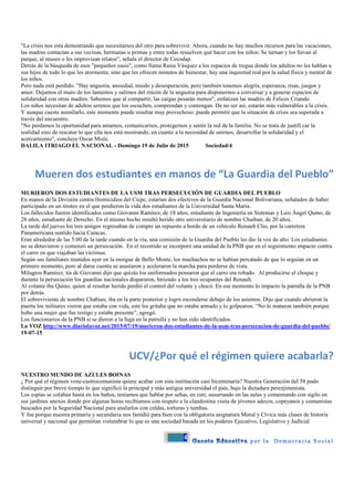 4
"La crisis nos está demostrando que necesitamos del otro para sobrevivir. Ahora, cuando no hay muchos recursos para las vacaciones,
las madres contactan a sus vecinas, hermanas o primas y entre todas resuelven qué hacer con los niños: Se turnan y los llevan al
parque, al museo o les improvisan relatos", señala el director de Cecodap.
Detrás de la búsqueda de esos "pequeños oasis", como llama Raisa Vásquez a los espacios de tregua donde los adultos no les hablan a
sus hijos de todo lo que les atormenta, sino que les ofrecen minutos de bienestar, hay una inquietud real por la salud física y mental de
los niños.
Pero nada está perdido. "Hay angustia, ansiedad, miedo y desesperación, pero también tenemos alegría, esperanza, risas, juegos y
amor. Dejamos el muro de los lamentos y salimos del rincón de la angustia para disponernos a conversar y a generar espacios de
solidaridad con otras madres. Sabemos que al compartir, las cargas pesarán menos", enfatizan las madres de Felices Criando.
Los niños necesitan de adultos serenos que los escuchen, comprendan y contengan. De no ser así, estarán más vulnerables a la crisis.
Y aunque cueste asimilarlo, este momento puede resultar muy provechoso: puede permitir que la situación de crisis sea superada a
través del encuentro.
"No perdamos la oportunidad para amarnos, comunicarnos, protegernos y sentir la red de la familia. No se trata de justifi car la
realidad sino de rescatar lo que ella nos está mostrando, en cuanto a la necesidad de unirnos, desarrollar la solidaridad y el
acercamiento", concluye Oscar Misle.
DALILA ITRIAGO EL NACIONAL - Domingo 19 de Julio de 2015 Sociedad/4
Mueren dos estudiantes en manos de “La Guardia del Pueblo”
MURIERON DOS ESTUDIANTES DE LA USM TRAS PERSECUCIÓN DE GUARDIA DEL PUEBLO
En manos de la División contra Homicidios del Cicpc, estarían dos efectivos de la Guardia Nacional Bolivariana, señalados de haber
participado en un tiroteo en el que perdieron la vida dos estudiantes de la Universidad Santa María.
Los fallecidos fueron identificados como Giovanni Ramírez, de 18 años, estudiante de Ingeniería en Sistemas y Luis Ángel Quino, de
28 años, estudiante de Derecho. En el mismo hecho resultó herido otro universitario de nombre Chaiban, de 20 años.
La tarde del jueves los tres amigos regresaban de compre un repuesto a bordo de un vehículo Renault Clio, por la carretera
Panamericana sentido hacia Caracas.
Eran alrededor de las 5:00 de la tarde cuando en la vía, una comisión de la Guardia del Pueblo les dio la voz de alto. Los estudiantes
no se detuvieron y comenzó un persecución. En el recorrido se incorporó una unidad de la PNB que en el seguimiento impacto contra
el carro en que viajaban las víctimas.
Según sus familiares reunidos ayer en la morgue de Bello Monte, los muchachos no se habían percatado de que lo seguían en un
primero momento, pero al darse cuenta se asustaron y aceleraron la marcha para perderse de vista.
Milagros Ramírez, tía de Giovanni dijo que quizás los uniformados pensaron que el carro era robado. Al producirse el choque y
durante la persecución los guardias nacionales dispararon, hiriendo a los tres ocupantes del Renault.
Al volante iba Quino, quien al resultar herido perdió el control del volante y chocó. En ese momento lo impacto la patrulla de la PNB
por detrás.
El sobreviviente de nombre Chabian, iba en la parte posterior y logró esconderse debajo de los asientos. Dijo que cuando abrieron la
puerta los militares vieron que estaba con vida, este les gritaba que no estaba armado y lo golpearon. “No lo mataron también porque
hubo una mujer que fue testigo y estaba presente”, agregó.
Los funcionarios de la PNB si se dieron a la fuga en la patrulla y no han sido identificados.
La VOZ http://www.diariolavoz.net/2015/07/19/murieron-dos-estudiantes-de-la-usm-tras-persecucion-de-guardia-del-pueblo/
19-07-15
UCV/¿Por qué el régimen quiere acabarla?
NUESTRO MUNDO DE AZULES BOINAS
¿ Por qué el régimen vene-castrocomunista quiere acabar con esta institución casi bicentenaria? Nuestra Generación del 58 pudo
distinguir por breve tiempo lo que significó la principal y más antigua universidad el país, bajo la dictadura perezjimenista.
Los espías se colaban hasta en los baños, teníamos que hablar por señas, en cuti, susurrando en las aulas y comentando con sigilo en
sus jardines anexos donde por algunas horas recibíamos con respeto a la clandestina visita de jóvenes adecos, copeyanos y comunistas
buscados por la Seguridad Nacional para anularlos con celdas, torturas y tumbas.
Y fue porque nuestra primaria y secundaria nos fastidió para bien con la obligatoria asignatura Moral y Cívica más clases de historia
universal y nacional que permitían vislumbrar lo que es una sociedad basada en los poderes Ejecutivo, Legislativo y Judicial
 