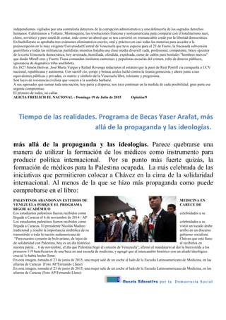 5
independientes vigilados por una contraloría detectora de la corrupción administrativa y una defensoría de los sagrados derechos
humanos. Caletreamos a Voltaire, Montesquieu, las revoluciones francesa y norteamericana para comparar con el totalitarismo nazi,
chino, soviético y pare usted de contar, todo como un abecé que se nos convirtió en irrenunciable credo por la libertad democrática.
En bachillerato se aprobaba tres exámenes eliminatorios escrito, oral y práctico en casi todas las materias para acceder a la
preinscripción en la muy exigente Universidad Central de Venezuela que tuvo espacio para el 23 de Enero, la fracasada subversión
guerrillera y todas las militancias partidistas mientras forjaba una clase media diversifi cada, profesional, competente, brazo ejecutor
de la corta Venezuela democrática, hoy arruinada, humillada, ofendida, expulsada, carne de cañón para bestiales "hombres nuevos"
que desde Mirafl ores y Fuerte Tiuna comandan institutos castrenses y populistas escuelas del crimen, robo de dineros públicos,
ignorancia de dogmática tribu analfabeta.
En 1827 Simón Bolívar, José María Vargas y Rafael Revenga redactaron el estatuto que la pasó de Real Pontifi cia caraqueña a UCV
nacional, republicana y autónoma. Con sacrifi cio, coraje y boinas azules luchó contra la tiranía gomecista y ahora junto a sus
equivalentes públicas y privadas, es matriz y símbolo de la Venezuela libre, tolerante y progresista.
Son luces de resistencia civilista que vencen a la sombría barbarie.
A sus egresados que suman toda una nación, hoy paria y dispersa, nos toca continuar en la medida de cada posibilidad, gran parte ese
urgente compromiso.
El primero de todos, no callar.
ALICIA FREILICH EL NACIONAL - Domingo 19 de Julio de 2015 Opinión/9
Tiempo de las realidades. Programa de Becas Yaser Arafat, más
allá de la propaganda y las ideologías.
más allá de la propaganda y las ideologías. Parece quebrarse una
manera de utilizar la formación de los médicos como instrumento para
producir política internacional. Por su punto más fuerte quizás, la
formación de médicos para la Palestina ocupada. La más celebrada de las
iniciativas que permitieron colocar a Chávez en la cima de la solidaridad
internacional. Al menos de la que se hizo más propaganda como puede
comprobarse en el libro:
PALESTINOS ABANDONAN ESTUDIOS DE MEDICINA EN
VENEZUELA PORQUE EL PROGRAMA CARECE DE
RIGOR ACADÉMICO
Los estudiantes palestinos fueron recibidos como celebridades a su
llegada a Caracas el 6 de noviembre de 2014 / AP
Los estudiantes palestinos fueron recibidos como celebridades a su
llegada a Caracas. El presidente Nicolás Maduro vistió un tocado árabe
tradicional y resaltó la importancia simbólica de su arribo en un discurso
transmitido a toda la nación sudamericana de gobierno socialista.
“Para nuestro corazón de bolivariano, de hijos de Chávez que está lleno
de solidaridad con Palestina, hoy es un día histórico al recibirlos en
nuestra patria… 6 de noviembre, el día que Palestina llegó al corazón de Venezuela”, afirmó el mandatario al dar la bienvenida a los
primeros 119 beneficiarios de una beca en una escuela de medicina, y agregó que el intercambio histórico con un aliado ideológico
crucial lo había hecho llorar.
En esta imagen, tomada el 23 de junio de 2015, una mujer sale de un coche al lado de la Escuela Latinoamericana de Medicina, en las
afueras de Caracas (Foto AP/Fernando Llano)
En esta imagen, tomada el 23 de junio de 2015, una mujer sale de un coche al lado de la Escuela Latinoamericana de Medicina, en las
afueras de Caracas (Foto AP/Fernando Llano)
 