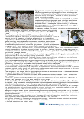 6
El programa para capacitar como médicos a jóvenes palestinos sería la adición
más reciente a una variedad de programas internacionales de solidaridad que
estableció el fallecido presidente Hugo Chávez, siendo el más conocido el que
proporcionó petróleo barato a Cuba a cambio de los servicios de decenas de
miles de profesionales de la salud.
Pero ocho meses después, aproximadamente una tercera parte de los palestinos
han abandonado los estudios, quejándose de que el programa carece de rigor
académico, según entrevistas de The Associated Press realizadas con
estudiantes, maestros y funcionarios de gobierno. Al menos 29 han regresado a
casa, mientras que otros viven en Caracas sin pagar renta a la espera de que les
den boletos de avión para regresar.
En esta imagen, tomada el 23 de junio de 2015, muestra un cartel anunciando la
Escuela Latinoamericana de Medicina con la imagen del fallecido presidente chileno Salvador
Allende, en la entrada pri ncipal de la academia, en las afueras de Caracas, (Foto AP/Fernando
Llano)
En esta imagen, tomada el 23 de junio de 2015, muestra un cartel anunciando la Escuela
Latinoamericana de Medicina con la imagen del fallecido presidente chileno Salvador Allende, en
la entrada principal de la academia, en las afueras de Caracas, (Foto AP/Fernando Llano)
Los palestinos que abandonaron el Programa de Becas Yaser Arafat, el cual incluye siete años de
pensión completa en una escuela estatal cuyo personal está compuesto de médicos cubanos,
dijeron que no estaban recibiendo la enseñanza que necesitan para convertirse en médicos
reconocidos. Directivos de la escuela rechazan esas preocupaciones, y dicen que los jóvenes tenían
nostalgia por su país y fueron susceptibles de manipulación por parte de críticos del gobierno.
La decisión de los estudiantes de marcharse motivó que Venezuela congelara el programa de becas que se suponía traería a cientos de
palestinos más a estudiar en varias áreas, según un funcionario del Ministerio Palestino de Educación en Ramala. La decisión de los
jóvenes ha creado tensiones diplomáticas entre los dos aliados, según el funcionario, quien solicitó no ser identificado debido a que no
está autorizado a hablar con la prensa.
Chávez, un autodesignado líder del mundo en desarrollo, fue un abierto proponente del derecho de los palestinos a tener un Estado, lo
que vio como parte de una batalla más amplia contra el colonialismo y Occidente.
Sandra Moreno, directora de la Escuela de Medicina Dr. Salvador Allende, no respondió varias solicitudes para entrevistarla, como
tampoco lo hicieron funcionarios federales de salud ni funcionarios de educación superior.
En un principio, los aspirantes a médicos estuvieron encantados de recibir las becas que llevan el nombre del fallecido presidente de la
Organización para la Liberación de Palestina. Muchos estaban escapando de campamentos para refugiados, o dejando atrás Gaza, que
fue devastada a mediados del año pasado por un conflicto con Israel que dejó más de 2.000 muertos.
Pero los estudiantes que abandonaron el programa se quejaron de que su primer año consistió sólo en lecciones de español y
adoctrinamiento sobre la revolución socialista de Venezuela, iniciada hace 16 años. Señalaron que les sorprendió cuando sus maestros
presentaron un plan de estudios centrado en la salud comunitaria, y les preocupó cuando médicos de otras instituciones les advirtieron
que su educación no estaría a la altura de los estándares internacionales.
Fuad Fattoum, de 19 años, dijo que pidió a los administradores del programa que le permitieran regresar a Cisjordania a principios de
junio, pero le dijeron que no había dinero para el boleto de avión.
“Quiero ayudar a mi pueblo, y lo que necesita es doctores. Quiero aprender la más información posible, y no voy a aprender tanto
aquí”, comentó.
Los estudiantes que renunciaron a la beca también se han quejado sobre la delincuencia en Caracas, donde la tasa de homicidios es
semejante a la de una zona de guerra a pesar de que no existe un conflicto armado.
La Escuela de Medicina Dr. Salvador Allende, institución hermana de la Escuela Latinoamericana de Medicina de Cuba, ubicada en
las afueras de Caracas, está adornada con palmeras y bustos de figuras revolucionarias. Estudiantes acompañan a médicos cubanos en
visitas de atención a barrios pobres y asisten a clases en las que se hace énfasis en el impacto social de su trabajo.
Instructores y estudiantes en la escuela que lleva el nombre del presidente chileno derrocado en un golpe militar en 1973 defienden el
plan de estudios, pues dicen que pone énfasis en la medicina preventiva que tiene un mayor impacto en la vida diaria, en lugar de la
capacitación tradicional que podría involucrar tecnología de diagnóstico más costosa.
Sol Potino, profesora de biología, dijo que probablemente los palestinos simplemente están extrañando su casa, y que los estudiantes
inconformes con el programa deberían complementar sus estudios con investigación adicional si consideran que no están recibiendo la
información que necesitan.
Señaló que la gente critica este tipo de medicina porque “saben que es de la izquierda”, y agregó que se pueden hacer muchas cosas
mejor simplemente con atención primaria, en términos de “salud individual y de la comunidad”.
Razi Sulaimon, quien creció en un campamento de refugiados en Cisjordania y está entre muchos que se quedan para aprovechar la
beca, dijo que cree que su título venezolano le permitirá trabajar como médico.
El programa “está bien. Me gusta mucho”, afirmó.
 