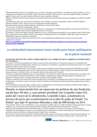7
Mohamad Ramadan está entre los estudiantes que ya se fueron. Ramadan, quien trabaja en una fábrica de piedra cortada y vive en un
campamento de refugiados cerca de Belén, espera reanudar sus estudios el próximo año en una universidad de España. Tendrá que
pagarlo él mismo, pero cree que obtendrá un título con mayor aceptación universal.
Algunos estudiantes palestinos que renunciaron al programa admiten que probablemente tienen que abandonar sus sueños de estudiar
medicina.
Anas Manasrah, quien está a la espera de un boleto de avión a Ramala, cree que las autoridades médicas de Oriente Medio no
hubieran aceptado su título. Ahora el joven de 19 años planea estudiar ingeniería.
Manasrah comentó que para estudiar medicina en Palestina se necesita mucho dinero.
“Es muy caro; mi familia no puede pagar”, afirmó.
Fattum espera conseguir otra beca para estudiar medicina en el extranjero, pero funcionarios palestinos de educación le advirtieron
que estará al fondo de la lista tras haber abandonado la beca en Venezuela.
No obstante, él está feliz de haber conocido Sudamérica. Envió a sus hermanos una fotografía en la que aparece frente al Mar Caribe.
Ellos, al igual que él, nunca habían visitado el mar porque no tenían permiso de las autoridades israelíes para viajar a la costa del
Mediterráneo, ubicada a media hora de distancia.
“Fueron divertidos estos viajes. Pero pensaba que iba a estar estudiando para aprender todo el tiempo. No necesito tanto
relajamiento”, comentó.
http://www.lapatilla.com/site/2015/07/16/palestinos-abandonan-estudios-de-medicina-en-venezuela-porque-el-programa-
carece-de-rigor-academico/
La solidaridad internacional como medio para hacer politiquería
en el plano nacional
MÁS DE MIL JÓVENES DEL ÁFRICA, MEDIO ORIENTE Y EL CARIBE ESTUDIAN CARRERAS UNIVERSITARIAS
EN VENEZUELA
Un total de 1.836 jóvenes procedentes de 56 países cursan carreras universitarias en Venezuela con apoyo de la Fundación Gran
Mariscal de Ayacucho (Fundayacucho), institución que otorga becas a bachilleres y egresados universitarios para realizar sus estudios
académicos tanto en el país como en el exterior.
El presidente de Fundayacucho, César Trómpiz, destacó que la institución ha desarrollado un esquema de solidaridad que ha dado
como resultado la incorporación de jóvenes de 56 países del África, Medio Oriente y de toda la zona de la Comunidad de Estados
Latinoamericanos y Caribeños (Celac), al sistema de educación universitaria de Venezuela.
"Tenemos un sistema de solidaridad y hoy en el país tenemos 1.837 jóvenes de 56 países de África, Medio Oriente, y de toda la zona
de la Comunidad de Estados Latinoamericanos y del Caribeños estudiando, por ejemplo, Medicina Integral Comunitaria y las
diferentes carreras que ofrece el sistema universitario del país de forma gratuita", destacó.
Trómpiz se reunió hoy con voceros del Consejo Presidencial de la Juventud y los Estudiantes para realizar el Primer Examen Anual de
Fundayacucho, actividad en la que los jóvenes revisaron las políticas que desarrolla la institución para hacer propuestas que ayuden a
fortalecerlas.
En la instalación de la mesa de trabajo, Trómpiz estuvo acompañado por el ministro para la Juventud y el Deporte, Pedro Infante, y
por el Viceministro de Educación Universitaria, Jehyson Guzmán.
Durante su intervención hizo un repaso por las políticas de esta fundación,
nacida hace 40 años, y cuyo primer presidente fue Leopoldo López Gil,
padre del vocero de la ultraderecha, Leopoldo López, actualmente en
proceso de juicio por su participación en el plan de golpe de Estado "La
Salida" que dejó 43 personas fallecidas y más de 800 heridas en 2014.
"Hace 40 años cuando se creó esta fundación y era su presidente Leopoldo López Gil, estaba enfocada en formar gente para el sistema
neoliberal, que se convertían en funcionarios del Banco Mundial o del Fondo Monetario Internacional", cuestionó.
Indicó que con la llegada de la Revolución Bolivariana, se revirtió esa política y comenzó un nuevo proceso de inclusión de
estudiantes de clases populares a quienes se les otorga becas para su formación en carreras relacionadas con el desarrollo productivo
nacional a través de convenios con Argentina, Rusia y Brasil, entre otros países.
Por su parte el ministro para la Juventud y el Deporte, Pedro Infante, exhortó a los jóvenes a seguir creando este tipo de espacios "en
donde se da la experiencia del debate real y sincero de las políticas públicas de la juventud venezolana, que es una iniciativa del
 