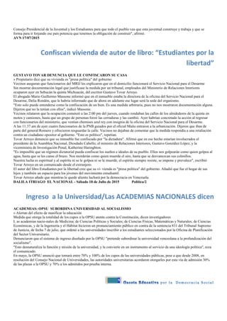 8
Consejo Presidencial de la Juventud y los Estudiantes para que todo el pueblo vea que esta juventud construye y trabaja y que se
forma para ir forjando ese país potencia que tenemos la obligación de construir", afirmó.
AVN 17/07/2015
Confiscan vivienda de autor de libro: “Estudiantes por la
libertad”
GUSTAVO TOVAR DENUNCIA QUE LE CONFISCARON SU CASA
» Propietario dice que su vivienda es "presa política" del gobierno
Vecinos aseguran que funcionarios del MRIJ les explicaron que en el domicilio funcionará el Servicio Nacional para el Desarme
Sin mostrar documentación legal que justificase la medida por un tribunal, empleados del Ministerio de Relaciones Interiores
ocuparon ayer en Sebucán la quinta Michoacán, del escritor Gustavo Tovar Arroyo.
El abogado Mario Guillermo Massone informó que en el inmueble estaba la directora de la oficina del Servicio Nacional para el
Desarme, Delia Rondón, que le habría informado que de ahora en adelante ese lugar será la sede del organismo.
"Esto solo puede entenderse como la confiscación de un bien. Es una medida arbitraria, pues no nos mostraron documentación alguna.
Dijeron que no la tenían con ellos", indicó Massone.
Vecinos relataron que la ocupación comenzó a las 2:00 pm del jueves, cuando rondaban las calles de los alrededores de la quinta en
motos y camiones, hasta que un grupo de personas forzó las cerraduras y las cambió. Ayer habrían concretado la acción al regresar
con funcionarios del ministerio, que vestían chemises azul rey con insignia de la oficina del Servicio Nacional para el Desarme.
A las 11:37 am de ayer cuatro funcionarios de la PNB guiados por el oficial Maita entraron a la urbanización. Dijeron que iban de
parte del general Romero y ofrecieron resguardar la calle. Vecinos no dejaban de comentar que la medida respondía a una retaliación
contra un ciudadano opositor al gobierno. "Esto es político", repetían.
Tovar Arroyo denunció que su inmueble fue confiscado por "la dictadura". Afirmó que en ese hecho estarían involucrados el
presidente de la Asamblea Nacional, Diosdado Cabello; el ministro de Relaciones Interiores, Gustavo González López, y la
viceministra de Investigación Penal, Katherine Haringhton.
"Es imposible que un régimen dictatorial pueda confiscar los sueños e ideales de su pueblo. Ellos nos golpearán como quien golpea al
agua, hasta que se les canse el brazo. Nos morderán como quien muerde el aire, hasta que se desvanezcan sus colmillos.
Nuestra lucha es espiritual y al espíritu ni se le golpea ni se le muerde, el espíritu siempre resiste, se impone y prevalece", escribió
Tovar Arroyo en un comunicado desde el extranjero.
El autor del libro Estudiantes por la libertad cree que su vi- vienda es "presa política" del gobierno. Añadió que fue el hogar de sus
hijos y también un espacio para los jóvenes del movimiento estudiantil.
Tovar Arroyo añade que mientras le quede aliento luchará por la democracia en Venezuela.
DALILA ITRIAGO EL NACIONAL - Sábado 18 de Julio de 2015 Política/2
Ingreso a la Universidad/Las ACADEMIAS NACIONALES dicen
ACADEMIAS: OPSU SUBORDINA UNIVERSIDAD AL SOCIALISMO
» Alertan del efecto de masificar la educación
Medida que otorga la totalidad de los cupos a la OPSU atenta contra la Constitución, dicen investigadores
L as academias nacio-nales de Medicina; de Ciencias Políticas y Sociales; de Ciencias Físicas, Matemáticas y Naturales; de Ciencias
Económicas, y de la Ingeniería y el Hábitat hicieron un pronunciamiento público en contra de la sentencia 831 del Tribunal Supremo
de Justicia, de fecha 7 de julio, que ordenó a las universidades inscribir a los estudiantes seleccionados por la Oficina de Planificación
del Sector Universitario.
Denunciaron que el sistema de ingreso diseñado por la OPSU "pretende subordinar la universidad venezolana a la profundización del
socialismo".
"Esto desnaturaliza la función y misión de la universidad, y la convierte en un instrumento al servicio de una ideología política", reza
el comunicado.
En mayo, la OPSU anunció que tomará entre 70% y 100% de los cupos de las universidades públicas, pese a que desde 2008, en
resolución del Consejo Nacional de Universidades, las autoridades universitarias acordaron otorgarles por esta vía de admisión 30%
de las plazas a la OPSU y 70% a los admitidos por prueba interna.
 