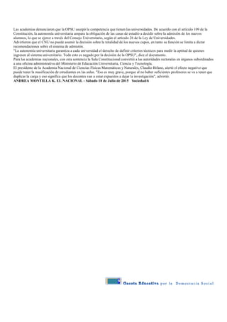 9
Las academias denunciaron que la OPSU usurpó la competencia que tienen las universidades. De acuerdo con el artículo 109 de la
Constitución, la autonomía universitaria ampara la obligación de las casas de estudio a decidir sobre la admisión de los nuevos
alumnos, lo que se ejerce a través del Consejo Universitario, según el artículo 26 de la Ley de Universidades.
Advirtieron que el CNU no puede asumir la decisión sobre la totalidad de los nuevos cupos, en tanto su función se limita a dictar
recomendaciones sobre el sistema de admisión.
"La autonomía universitaria garantiza a cada universidad el derecho de definir criterios técnicos para medir la aptitud de quienes
ingresen al sistema universitario. Todo esto es negado por la decisión de la OPSU", dice el documento.
Para las academias nacionales, con esta sentencia la Sala Constitucional convirtió a las autoridades rectorales en órganos subordinados
a una oficina administrativa del Ministerio de Educación Universitaria, Ciencia y Tecnología.
El presidente de la Academia Nacional de Ciencias Físicas Matemáticas y Naturales, Claudio Bifano, alertó el efecto negativo que
puede tener la masificación de estudiantes en las aulas. "Eso es muy grave, porque al no haber suficientes profesores se va a tener que
duplicar la carga y eso significa que los docentes van a estar expuestos a dejar la investigación", advirtió.
ANDREA MONTILLA K. EL NACIONAL - Sábado 18 de Julio de 2015 Sociedad/6
 