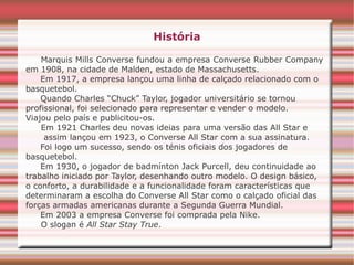 História
Marquis Mills Converse fundou a empresa Converse Rubber Company
em 1908, na cidade de Malden, estado de Massachusetts.
Em 1917, a empresa lançou uma linha de calçado relacionado com o
basquetebol.
Quando Charles “Chuck” Taylor, jogador universitário se tornou
profissional, foi selecionado para representar e vender o modelo.
Viajou pelo país e publicitou-os.
Em 1921 Charles deu novas ideias para uma versão das All Star e
assim lançou em 1923, o Converse All Star com a sua assinatura.
Foi logo um sucesso, sendo os ténis oficiais dos jogadores de
basquetebol.
Em 1930, o jogador de badmínton Jack Purcell, deu continuidade ao
trabalho iniciado por Taylor, desenhando outro modelo. O design básico,
o conforto, a durabilidade e a funcionalidade foram características que
determinaram a escolha do Converse All Star como o calçado oficial das
forças armadas americanas durante a Segunda Guerra Mundial.
Em 2003 a empresa Converse foi comprada pela Nike.
O slogan é All Star Stay True.
 