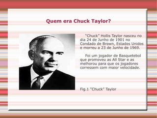 Quem era Chuck Taylor?
“Chuck” Hollis Taylor nasceu no
dia 24 de Junho de 1901 no
Condado de Brown, Estados Unidos
e morreu a 23 de Junho de 1969.
Foi um jogador de Basquetebol
que promoveu as All Star e as
melhorou para que os jogadores
corressem com maior velocidade.
Fig.1 “Chuck” Taylor
 