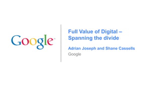 Full Value of Digital –
Spanning the divide
Adrian Joseph and Shane Cassells
Google

 