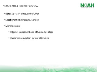 NOAH 2014 Sneak Preview
 Date: 11 – 14th of November 2014
 Location: Old Billingsgate, London
 More focus on:

 Internet investment and M&A market place
 Customer acquisition for our attendees

12

 