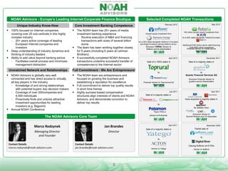 NOAH Advisors - Europe’s Leading Internet Corporate Finance Boutique
Unique Industry Know-How
 100% focused on Internet companies,




covering over 25 sub-verticals in this highly
complex industry
- 20+ years active coverage of leading
European Internet companies and
investors
Deep understanding of industry dynamics and
thinking of industry leaders
Ability to add value beyond banking advice
- Facilitates overall process and minimizes
management distraction

Unmatched Network and Relationships
 NOAH Advisors is globally very well



connected and has direct access to virtually
all key players in the industry
- Knowledge of and strong relationships
with potential buyers’ key decision makers
- Coverage of over 200companies and
4,000 individuals
- Proactively finds and unlocks attractive
investment opportunities for leading
investors (e.g. Bigpoint)
Annual NOAH Conference

Selected Completed NOAH Transactions

 The NOAH team has 25+ years of media




investment banking experience
- Routine execution of M&A and financing
transactions with sizes of several billion
euros
The team has been working together closely
for 9 years (including 6 years at Lehman
Brothers)
8 successfully completed NOAH Advisors
transactions underline successful transfer of
competencies to the Internet sector

Full Commitment - We Are Entrepreneurs!
 The NOAH team are entrepreneurs and



focused on growing the business and
establishing a reputation for excellence
Full commitment to deliver top quality results
in short time frames
Highly success-based compensation
structures align interests of clients and NOAH
Advisors, and demonstrate conviction to
deliver top results

Growth equity investment from

for a 30% stake alongside Softonic’s Founders
and Angel Investors valuing Softonic at Eur
275m
Exclusive Financial Advisor to
Softonic and its shareholders

150 million growth equity investment from
for a 50% stake alongside Fotolia’sFounders
and
Additional $150 million senior debt financing
Total $300 million investment
Financial Advisor to Fotolia and its
Shareholders

November 2011

April 2012

Sale of a 100%-stake in

Sale of a majority stake in

to

to
Quants Financial Services AG

Financial Advisor to Toprural and its
Shareholders

Exclusive Financial Advisor to
grupfoni and its Shareholders

July 2011

April 2011

Sale of a majority stake in
have acquired a majority stake in
to
for $350m from
Exclusive Advisor to
Summit Partners and TA Associates

Advisor to EnGrande

The NOAH Advisors Core Team

Marco Rodzynek

Jan Brandes

Managing Director
and Founder

Director

April 2011

Sale of a majority stake in

to

Contact Details
marco.rodzynek@noah-advisors.com

May 2012

February 2013

Core Investment Banking Competence

Contact Details
jan.brandes@noah-advisors.com

2

December 2009

Partial sale of

to

Valuing Softonic at €175m
Advisor to Yatego

Advisor to Softonic

 