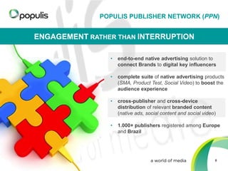 POPULIS PUBLISHER NETWORK (PPN)

ENGAGEMENT RATHER THAN INTERRUPTION
•

end-to-end native advertising solution to
connect Brands to digital key influencers

•

complete suite of native advertising products
(SMA, Product Test, Social Video) to boost the
audience experience

•

cross-publisher and cross-device
distribution of relevant branded content
(native ads, social content and social video)

•

1.000+ publishers registered among Europe
and Brazil

8

 