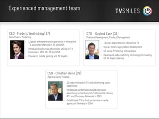 Experienced management team

CEO - Frederic Westerberg (37)

CTO - Gaylord Zach (34)

Brand Sales, Marketing

Platform Development, Product Management

• 12 years entrepreneurial experience in interactive
TV. Launched startups in DE and USA

• 12 years experience in interactive TV

• Introduced and established cross selling in TV
business in GER, UK, ES and USA

• US social TV startup entrepreneur

• Pioneer in mobile gaming and TV loyalty.

• 5 years mobile application development
• Developed audio matching technology for leading
US TV loyalty startup

CSO - Christian Heins (39)
Agency Sales, Finance
• 12 years interactive TV and advertising sales
experience
• Introduced performance based television
advertising in Germany for ProSiebenSat1 Group,
RTL and Discovery Networks in 2001
• Established iTV as first performance media
agency in Germany in 2004

 