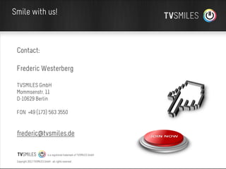 Smile with us!

Contact:
Frederic Westerberg
TVSMILES GmbH
Mommsenstr. 11
D-10629 Berlin
FON +49 (173) 563 3550

frederic@tvsmiles.de
is a registered trademark of TVSMILES GmbH
Copyright 2013 TVSMILES GmbH - all rights reserved

 