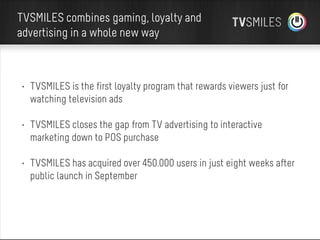 TVSMILES combines gaming, loyalty and
advertising in a whole new way

• TVSMILES is the first loyalty program that rewards viewers just for
watching television ads
• TVSMILES closes the gap from TV advertising to interactive
marketing down to POS purchase
• TVSMILES has acquired over 450.000 users in just eight weeks after
public launch in September

 