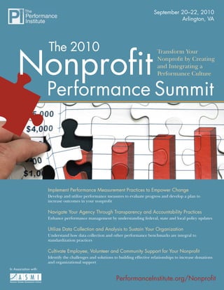 September 20–22, 2010
                                                                                              Arlington, VA




                       The 2010
     Nonproﬁt
                                                                                      Transform Your
                                                                                      Nonproﬁt by Creating
                                                                                      and Integrating a
                                                                                      Performance Culture


                       Performance Summit




                       Implement Performance Measurement Practices to Empower Change
                       Develop and utilize performance measures to evaluate progress and develop a plan to
                       increase outcomes in your nonproﬁt

                       Navigate Your Agency Through Transparency and Accountability Practices
                       Enhance performance management by understanding federal, state and local policy updates

                       Utilize Data Collection and Analysis to Sustain Your Organization
                       Understand how data collection and other performance benchmarks are integral to
                       standardization practices

                       Cultivate Employee, Volunteer and Community Support for Your Nonproﬁt
                       Identify the challenges and solutions to building effective relationships to increase donations
                       and organizational support
In Association with:
                                                                                    Earn up to 18 CPE Credits!
                                                              PerformanceInstitute.org/Nonproﬁt
 