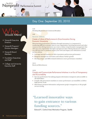 Day One: September 20, 2010



Who
                                         8:30
                                         Workshop Registration & Continental Breakfast


    Should Attend                        9:00
                                         Keynote Address
                                         Create a Culture of Performance to Drive Innovation During
• Nonproﬁt Executive
                                         Economic Uncertainty
  Directors
                                         Demonstrating performance initiatives through innovation is a component in
                                         weathering difﬁcult economic times in your organization. Investing personnel and other
• Nonproﬁt Program/                      resources into driving innovation can create a culture of performance management that
  Division Managers                      will carry your organization through to prosperous times. During this keynote address,
                                         you will learn how to positively impact your work and impact your dedication to social
• Nonproﬁt Board                         services reform.
  Members                                • Leverage internal resources to drive innovation and increase performance
                                         • Integrate strategies for innovation and enhance further growth
• Foundation Executives                  • Develop unique and differentiated solutions to meet performance mandates
  and Staff
                                         10:15
• College and University
                                         Break and Refreshments
  Executive Staff

                                         10:30
                                         Comply and Communicate Performance Initiatives in an Era of Transparency
                                         and Accountability
                                         • Increase performance by making program information transparent and accessible to
                                           all stakeholders
                                         • Comply with government mandates to ensure performance accountability to deliver
                                           high priority needs
                                         • Disseminate pertinent information and promote project transparency to the people
                                           you are serving




                                         “Learned innovative ways
                                          to gain entrance to various
                                          funding sources.”
                                            Edward P., Central Area Motivation Program, Seattle


2    PerformanceInstitute.org/Nonproﬁt
 