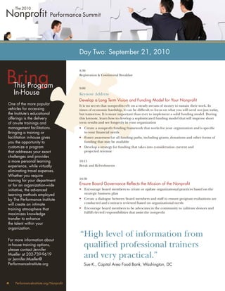 Day Two: September 21, 2010



Bring
                                        8:30
                                        Registration & Continental Breakfast


    This Program                        9:00
    In-House                            Keynote Address
                                        Develop a Long Term Vision and Funding Model for Your Nonproﬁt
One of the more popular                 It is no secret that nonproﬁts rely on a steady stream of money to sustain their work. In
vehicles for accessing                  times of economic hardship, it can be difﬁcult to focus on what you will need not just today,
the Institute’s educational             but tomorrow. It is more important than ever to implement a solid funding model. During
offerings is the delivery               this keynote, learn how to develop a sophisticated funding model that will improve short
of on-site trainings and                term results and see longevity in your organization
management facilitations.               • Create a nonproﬁt funding framework that works for your organization and is speciﬁc
Bringing a training or                    to your ﬁnancial needs
facilitation in-house gives             • Foster awareness for all funding paths, including grants, donations and other forms of
you the opportunity to                    funding that may be available
customize a program                     • Develop a strategy for funding that takes into consideration current and
that addresses your exact                 projected revenue
challenges and provides
a more personal learning                10:15
experience, while virtually             Break and Refreshments
eliminating travel expenses.
Whether you require
                                        10:30
training for your department
or for an organization-wide             Ensure Board Governance Reﬂects the Mission of the Nonproﬁt
initiative, the advanced                • Encourage board members to create or update organizational practices based on the
learning methods employed                 strategic business plan
by The Performance Institute            • Create a dialogue between board members and staff to ensure program evaluations are
will create an intimate                   conducted and contracts reviewed based on organizational needs
training atmosphere that                • Encourage board members to be advocates in the community to cultivate donors and
maximizes knowledge                       fulﬁll elected responsibilities that assist the nonproﬁt
transfer to enhance
the talent within your
organization.
                                        “High level of information from
For more information about
in-house training options,
please contact Jennifer
                                         qualiﬁed professional trainers
Mueller at 202-739-9619
or Jennifer.Mueller@
                                         and very practical.”
PerformanceInstitute.org                   Sue K., Capital Area Food Bank, Washington, DC



4   PerformanceInstitute.org/Nonproﬁt
 