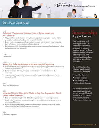 Day Two: Continued


                                                                                            Sponsorship
11:30
Cultivate a Workforce and Volunteer Corps to Garner Interest from
the Community
• Align workforce and volunteer strengths and organizational goals to create a highly
                                                                                             Opportunities
  productive work model and increase nonproﬁt visibility
• Foster employee engagement by providing resources and incentives to perform at a
                                                                                             As a conference and
  level reﬂective of your organizational expectations                                        training provider, The
• Pair volunteers with the dedicated workforce to create community buzz about the efforts    Performance Institute is
  and initiatives of your nonproﬁt                                                           an expert in bringing
                                                                                             together leaders to share
                                                                                             and discuss best practices
12:30                                                                                        and innovations. We
Lunch Break
                                                                                             connect decision-makers
                                                                                             with respected solution
1:15                                                                                         providers.
Widen Data Collection Initiatives to Increase Nonproﬁt Legitimacy
• Collaborate with other organizations to create an integrated approach to collection and    The Institute offers four
  coordination standards
                                                                                             different pre-designed
• Understand how effective, complete analysis ﬁts into the overall mission of
                                                                                             sponsorship packages:
  your work
• Align your efforts to incorporate current analysis suggestions and initiatives in the      • Event Co-Sponsor
  nonproﬁt world
                                                                                             • Session Sponsor
                                                                                             • Luncheon Sponsor
2:15                                                                                         • Exhibit Booth Sponsor
Break and Refreshments

                                                                                             For more information on
2:30                                                                                         sponsorships or to get
Understand How to Utilize Social Media to Help Your Organization Attract                     started, contact Meredith
Interest and Make Money                                                                      Mason at 202-739-9707
• Hear about ways to employ Web 2.0 technologies to promote your organization                or Meredith.Mason@
• Reach today’s top donor prospects through social media outlets that appeal to their        PerformanceInstitute.org
  activities and interests
• Learn current trends to help your nonproﬁt maximize time spent on social media
  efforts to get the best results from your investment



4:00
Conference Adjourns




                                                                                            PerformanceInstitute.org/Nonproﬁt   5
 