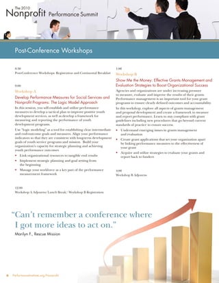 Post-Conference Workshops

     8:30                                                                 1:00
     Post-Conference Workshops: Registration and Continental Breakfast    Workshop B
                                                                          Show Me the Money: Effective Grants Management and
     9:00                                                                 Evaluation Strategies to Boost Organizational Success
     Workshop A                                                           Agencies and organizations are under increasing pressure
                                                                          to measure, evaluate and improve the results of their grants.
     Develop Performance Measures for Social Services and                 Performance management is an important tool for your grant
     Nonproﬁt Programs: The Logic Model Approach                          programs to ensure clearly deﬁned outcomes and accountability.
     In this session, you will establish and utilize performance          In this workshop, explore all aspects of grants management
     measures to develop a tactical plan to improve positive youth        and proposal development and create a framework to measure
     development services, as well as develop a framework for             and report performance. Learn to stay compliant with grant
     measuring and reporting the performance of youth                     guidelines including new procedures that go beyond current
     development programs.                                                standards of practice to ensure success.
     Use “logic modeling” as a tool for establishing clear intermediate   • Understand emerging issues in grants management
     and end-outcome goals and measures. Align your performance             and evaluation
     indicators so that they are consistent with long-term development    • Create grant applications that set your organization apart
     goals of youth service programs and mission. Build your                by linking performance measures to the effectiveness of
     organization’s capacity for strategic planning and achieving           your grant
     youth performance outcomes
                                                                          • Acquire and utilize strategies to evaluate your grants and
     • Link organizational resources to tangible end results                report back to funders
     • Implement strategic planning and goal setting from
       the beginning
     • Manage your workforce as a key part of the performance             4:00
       measurement framework                                              Workshop B Adjourns



     12:00
     Workshop A Adjourns/Lunch Break/ Workshop B Registration




    “Can’t remember a conference where
     I got more ideas to act on.”
     Marilyn F., Rescue Mission




6   PerformanceInstitute.org/Nonproﬁt
 