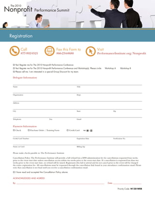 Registration

           Call                                    Fax this Form to                               Visit
           877-992-9521                            866-234-0680                                   PerformanceInstitute.org/Nonproﬁt


    Yes! Register me for The 2010 Nonproﬁt Performance Conference
    Yes! Register me for The 2010 Nonproﬁt Performance Conference and Workshop(s). Please circle:          Workshop A        Workshop B
    Please call me. I am interested in a special Group Discount for my team.

 Delegate Information


 Name                                                                      Title



 Organization                                                              Dept.



 Address



 City                                                                      State                                     Zip



 Telephone                                 Fax                             Email



 Payment Information
    Check             Purchase Order / Training Form              Credit Card



 Credit Card Number                                                        Expiration Date                           Veriﬁcation No.



 Name on Card                                                              Billing Zip


 Please make checks payable to: The Performance Institute

 Cancellation Policy: The Performance Institute will provide a full refund less a $399 administration fee for cancellations requested four weeks
 prior to the event start date unless cancellation occurs within two weeks prior to the event start date. If a cancellation is requested less than two
 weeks prior to the event start date, no refund will be issued. Registrants who fail to attend and do not cancel prior to the event will be charged
 the entire registration fee. All cancellations must be requested through the cancellation link found in your attendance conﬁrmation email. Please
 note that cancellation is not ﬁnal until you receive a cancellation conﬁrmation email.

    I have read and accepted the Cancellation Policy above.


 ACKNOWLEDGED AND AGREED

 By: ________________________________________________________________________________________________          Date: _________________________________

                                                                                                                           Priority Code: N130-WEB
 