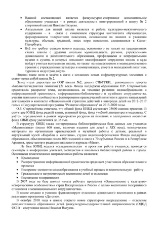 •   Важной составляющей является физкультурно-спортивное дополнительное
         образование учащихся – в рамках деятельности интегрированной в школу № 2
         спортивной школы Николая Валуева.
      • Актуальным для нашей школы является и работа культурно-межэтнического
         содержания – в       связи с изменением структуры контингента обучающихся,
         формированием толерантного поведения, основанного на знаниях и уважении
         культуры, обычаев, традиций, иных норм поведения, сложившихся в Санкт-
         Петербурге.
      • Всё это требует сегодня нового подхода, основанного не только на традиционных
         связях школы с другими школами муниципалитета, региона, учреждениями
         дошкольного и дополнительного образования, профильными и непрофильными
         вузами и сузами, в которых повышают квалификацию сотрудники школы и куда
         пойдут учиться выпускники школы, но также на межсекторном и межведомственном
         уровнях с учреждениями культуры и коммуникации, спорта и молодежной политики,
         туризма и индустрии досуга.
   Именно такие цели и задачи в связи с созданием новых инфраструктурных элементов и
ставит перед собой школа № 2.
    Заместитель директора по ОЭР школы №2, доцент СПбГУКИ, руководитель проекта
«Библиотек/медиатека гимназии (21 век)» Фонда поддержки образования О.Р. Старовойтова
продолжила раскрытие темы, остановившись на тематике развития медиаобразования и
информационной грамотности, информационно-библиотечного и музейного сотрудничества,
участия школьного сообщества в формировании краеведческой политики и других направлений
деятельности в контексте «Национальной стратегии действий в интересах детей на 2012–2017
годы» и Государственной программы "Развитие образования" на 2013-2020 годы.
   О.Р. Старовойтова отметила, что общий фонд КИБЦ составляет 35600 единиц хранения. В
структуре КИБЦ фонд редкой книги, активный фонд, фонд учебной литературы и медиатека. С
учётом передаваемых в рамках мероприятия ресурсов на печатных и электронных носителях
фонд КИБЦ сразу увеличится до 36 тыс.
   В структуру КИБЦ также интегрированы библиографическая база данных для учащихся
«Маринистика» (около 600 книг, включая издания для детей с XIX века), методические
материалы по организации краеведческой и музейной работы с детьми, реальный и
виртуальный музей «Корабли и капитаны», студия видеоконференцсвязи Фонда поддержки
образования, объединяющая около 400 гимназий и школ в 70 субъектах России и в Республике
Армения, пресс-центр и редакция школьного журнала «Маяк».
      На базе КИБЦ ведется исследовательская и проектная работа учащихся, проводятся
семинары и конференции учителей, методистов и школьных библиотекарей района и города.
Основными тематическими направлениями работы являются:
   • Краеведение
   • Распространение информационной грамотности среди всех участников образовательного
       процесса
   • Внедрение элементов медиаобразования в учебный процесс и воспитательную работу
   • Гражданское и патриотическое воспитание детей и молодежи
   • Воспитание толерантности
   В 2007 году на базе школы начала работать программа «Ознакомление с культурно-
историческими особенностями стран Нидерландов и России с целью воспитания толерантного
отношения и межнационального сотрудничества».
   В школе создано и успешно функционирует отделение дошкольного воспитания в рамках
реализации программы «Детство».
   В октябре 2010 года в школе открыто новое структурное подразделение – отделение
дополнительного образования детей физкультурно-оздоровительной направленности (ОДОД
ФСН) – спортивная школа Николая Валуева.
 