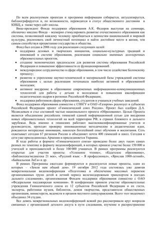 По всем реализуемым проектам и программа информация собирается, актуализируется,
библиографируется и, по возможности, переводится в статус общественного достояния в
КИБЦ, а также через сайт школы.
    Вице-президент Фонда поддержки образования А.К. Федоров выступая на семинаре,
обозначил миссию Фонда – всемерно стимулировать развитие отечественного образования как
системы, позволяющей каждому человеку приобщиться к ценностям национальной и мировой
культуры, реализовать свой личностный потенциал и найти достойное место в жизни, тем
самым способствуя процветанию государства и общества.
    Фонд был создан в 2006 году для реализации следующих целей:
   • поддержка деловых и творческих инициатив, социально-культурных традиций и
      инноваций в системе образования, реализация социально значимых долгосрочных
      образовательных проектов;
   • создание экономических предпосылок для развития системы образования Российской
      Федерации и повышения эффективности ее функционирования$
   • международное сотрудничество в сфере образования, в том числе содействие Болонскому
      процессу;
   • развитие и укрепление научно-технической и материальной базы учреждений системы
      образования с целью реализации потенциала наиболее активной и образованной
      молодежи;
   • активное внедрение в образование современных информационно-коммуникационных
      технологий для работы с детьми и молодежью и повышения квалификации
      педагогических кадров в регионах Российской Федерации;
   • поддержка работников сферы образования, студентов и учащихся учебных заведений.
    Фонд поддержки образования совместно с СПбГУ и ОАО «Газпром» реализует в субъектах
Российской Федерации проект «Гимназический союз России». Проект был одобрен Д.А.
Медведевым и стал составной частью национального проекта «Образование». Целью Проекта
является объединение российских гимназий единой информационной сетью для внедрения
новых образовательных технологий на всей территории РФ, в странах ближнего и дальнего
зарубежья. Ведь именно в гимназиях работают высококвалифицированные учителя и
руководители, проходят проверку инновационные методические и дидактические идеи,
рождаются интересные инновации, накоплен богатейший опыт обучения и воспитания. Сеть
охватывает сегодня 67 регионов России и объединяет почти 400 гимназий и школ. Сегодня к
сети уже присоединилась Армения и присоединяется Украина.
    В ходе работы в формате «Гимназического союза» проведено более двух тысяч самых
разных по тематике и формату видеоконференций, в которых приняло участие более 150 000 и
учителей и преподавателей и более 100 000 учащихся. В рамках программы реализуются
открытые для участия проекты: «Успешное чтение», «Кадетское образование»,
«Библиотека/медиатека 21 век», «Русский язык: - Я профессионал», «Ярослав 1000-летний»,
«Байкальская ЛиГа» и др.
    В рамках Программы ежегодно формируются и реализуются новые проекты, один из
которых – «Земля нам общий дом». 19 октября 2012 года состоялась уже девятая
межрегиональная видеоконференция «Подготовка и обеспечение массовых перевозок
организованных групп детей в летний период железнодорожным транспортом в поездах
дальнего следования», организованная Фондом поддержки образования совместно с ОАО
«Федеральная пассажирская компания». В конференции приняли участие образовательные
учреждения Гимназического союза из 12 субъектов Российской Федерации и их гости,
эксперты, работники музеев, библиотек, домов творчества, представители общественных
организация, министерств, ведомств и органов местного самоуправления. Всего этот видеомост
объединил 34 студии.
    Все девять межрегиональных видеоконференций всякий раз рассматривали круг вопросов
связанных с организацией детского досуга в пути следования, изучение и распространение
 