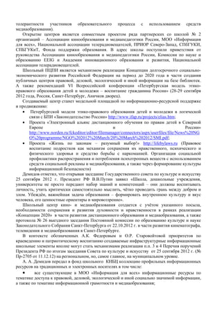 толерантности участников образовательного процесса с использованием средств
медиаобразования).
    Открытие центров является совместным проектом ряда партнерских со школой № 2
организаций – Ассоциации кинообразования и медиапедагогики России, МОО «Информация
для всех», Национальной ассоциации телерадиовещателей, ПРИОР Северо-Запад, СПбГУКИ,
СПБГУКиТ, Фонда поддержки образования. В адрес школы поступили приветствия от
руководства Ассоциации кинообразования и медиапедагогики России, Комиссии по науке и
образованию EEIG и Академии инновационного образования и развития, Национальной
ассоциации телерадиовещателей.
    Школьный ПЦПИ является механизмом реализации Концепции долгосрочного социально-
экономического развития Российской Федерации на период до 2020 года в части создания
публичных центров правовой, деловой, экологической и иной информации на базе библиотек.
А также рекомендаций VI Всероссийской конференции «Петербургская модель этико-
правового образования детей и молодежи – воспитание гражданина России» (28-29 сентября
2012 года, Россия, Санкт-Петербург, Аничков дворец).
    Создаваемый центр станет модельной площадкой по информационно-ресурсной поддержке
и продвижению:
    • Петербургской модели этико-правового образования детей и молодежи в логической
       связи с БПИ «Законодательство России» http://www.ifap.ru/projects/elias.htm;
    • Проекта «Электронный альянс дистанционного обучения по правам детей в Северной
       Европе                                       и                                       России»
       http://www.norden.ru/fckeditor/editor/filemanager/connectors/aspx/userfiles/file/News%20NG
       O%20programme/NGO%202012%20March/20%20March%202012/SMI.pdf;
    • Проекта «Жизнь по законам – разумный выбор!» http://lifebylaws.ru (Правовое
       воспитание подростков как механизм сохранения их нравственного, психического и
       физического здоровья и средство борьбы с наркоманией. Организация социальной
       профилактики распространения и потребления психотропных веществ с использованием
       средств социальной рекламы и медиаобразования, а также через формирование культуры
       информационной безопасности)
    Демидов отметил, что открывая заседание Государственного совета по культуре и искусству
25 сентября 2012 г. Президент РФ В.В.Путин заявил «Школа, дошкольные учреждения,
университеты не просто передают набор знаний и компетенций – они должны воспитывать
личность, учить критически самостоятельно мыслить, чётко проводить грань между добром и
злом. Убеждён, важнейшая задача образования – формировать внутреннюю культуру и вкус
человека, его ценностные ориентиры и мировоззрение».
    Школьный центр кино- и медиаобразования создается с учётом указанного посыла,
необходимости сохранения и развития духовности и нравственности в рамках реализации
«Концепции 2020» в части развития дистанционного образования и медиаобразования, а также
протокола № 26 выездного заседания Постоянной комиссии по образованию культуре и науке
Законодательного Собрания Санкт-Петербурга от 22.10.2012 г. в части развития кинематографа,
телевидения и медиаобразования в Санкт-Петербурге.
    В контексте обозначенных А.К. Федоровым и О.Р. Старовойтовой приоритетов по
краеведению и патриотическому воспитанию создаваемые инфраструктурные информационные
школьные элементы вполне могут стать механизмами реализации п.п. 3 и 4 Перечня поручений
Президента РФ по итогам заседания Совета по культуре и искусству от 25 сентября 2012 г. (№
Пр-2705 от 11.12.12) на региональном, но, самое главное, на муниципальном уровне.
    А. А. Демидов передал в фонд школьного КИБЦ коллекцию профильных информационных
ресурсов на традиционных и электронных носителях в том числе:
    •     все существующие в МОО «Информация для всех» информационные ресурсы по
тематике доступа к правовой, деловой, экологической и иной социально значимой информации,
а также по тематике информационной грамотности и медиаобразования;
 