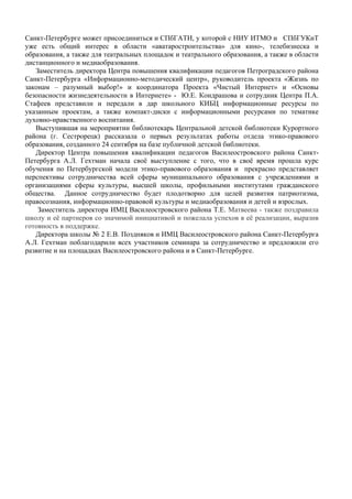 Санкт-Петербурге может присоединиться и СПбГАТИ, у которой с НИУ ИТМО и СПбГУКиТ
уже есть общий интерес в области «аватаростроительства» для кино-, телебизнеска и
образования, а также для театральных площадок и театрального образования, а также в области
дистанционного и медиаобразования.
   Заместитель директора Центра повышения квалификации педагогов Петроградского района
Санкт-Петербурга «Информационно-методический центр», руководитель проекта «Жизнь по
законам – разумный выбор!» и координатора Проекта «Чистый Интернет» и «Основы
безопасности жизнедеятельности в Интернете» - Ю.Е. Кондрашова и сотрудник Центра П.А.
Стафеев представили и передали в дар школьного КИБЦ информационные ресурсы по
указанным проектам, а также компакт-диски с информационными ресурсами по тематике
духовно-нравственного воспитания.
   Выступившая на мероприятии библиотекарь Центральной детской библиотеки Курортного
района (г. Сестрорецк) рассказала о первых результатах работы отдела этико-правового
образования, созданного 24 сентября на базе публичной детской библиотеки.
   Директор Центра повышения квалификации педагогов Василеостровского района Санкт-
Петербурга А.Л. Гехтман начала своё выступление с того, что в своё время прошла курс
обучения по Петербургской модели этико-правового образования и прекрасно представляет
перспективы сотрудничества всей сферы муниципального образования с учреждениями и
организациями сферы культуры, высшей школы, профильными институтами гражданского
общества. Данное сотрудничество будет плодотворно для целей развития патриотизма,
правосознания, информационно-правовой культуры и медиаобразования и детей и взрослых.
    Заместитель директора ИМЦ Василеостровского района Т.Е. Матвеева - также поздравила
школу и её партнеров со значимой инициативой и пожелала успехов в её реализации, выразив
готовность в поддержке.
   Директора школы № 2 Е.В. Поздняков и ИМЦ Василеостровского района Санкт-Петербурга
А.Л. Гехтман поблагодарили всех участников семинара за сотрудничество и предложили его
развитие и на площадках Василеостровского района и в Санкт-Петербурге.
 