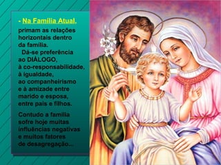 - Na Família Atual,
primam as relações
horizontais dentro
da família.
Dá-se preferência
ao DIÁLOGO,
à co-responsabilidade,
à igualdade,
ao companheirismo
e à amizade entre
marido e esposa,
entre pais e filhos.
Contudo a família
sofre hoje muitas
influências negativas
e muitos fatores
de desagregação...

 