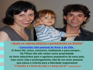 + Quais os valores básicos e permanentes na família?
- Comunhão inter-pessoal de Amor e de Vida...
O Amor fiel, único, exclusivo, totalizante e para sempre...
Os Filhos não são vistos como propriedade
ou bens adquiridos para o egoísmo possessivo de seus pais,
mas como vida e prolongamento vital de um amor pessoal,
que educa e orienta para a liberdade responsável.
"A família é a fonte da vida e o berço da fé." (João Paulo II)

 