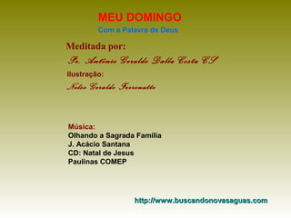 MEU DOMINGO
Com a Palavra de Deus

Meditada por:

Pe. Antônio Geraldo Dalla Costa CS
Ilustração:

Nelso Geraldo Ferronatto

Música:
Olhando a Sagrada Família
J. Acácio Santana
CD: Natal de Jesus
Paulinas COMEP

http://www.buscandonovasaguas.com

 