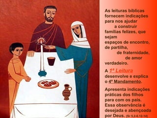 As leituras bíblicas
fornecem indicações
para nos ajudar
a construir
famílias felizes, que
sejam
espaços de encontro,
de partilha,
de fraternidade,
de amor
verdadeiro.
A 1ª Leitura
desenvolve e explica
o 4º Mandamento.
Apresenta indicações
práticas dos filhos
para com os pais.
Essa observância é
desejada e abençoada
por Deus. (Sr 5,2-6.12-14)

 