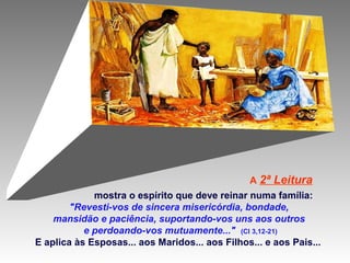 A 2ª

Leitura

mostra o espírito que deve reinar numa família:
"Revesti-vos de sincera misericórdia, bondade,
mansidão e paciência, suportando-vos uns aos outros
e perdoando-vos mutuamente..." (Cl 3,12-21)
E aplica às Esposas... aos Maridos... aos Filhos... e aos Pais...

 