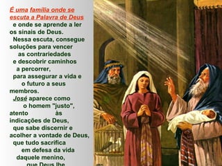 É uma família onde se
escuta a Palavra de Deus
e onde se aprende a ler
os sinais de Deus.
Nessa escuta, consegue
soluções para vencer
as contrariedades
e descobrir caminhos
a percorrer,
para assegurar a vida e
o futuro a seus
membros.
José aparece como
o homem "justo",
atento
às
indicações de Deus,
que sabe discernir e
acolher a vontade de Deus,
que tudo sacrifica
em defesa da vida
daquele menino,

 
