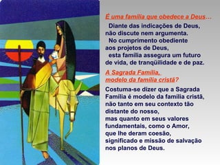 É uma família que obedece a Deus…
Diante das indicações de Deus,
não discute nem argumenta.
No cumprimento obediente
aos projetos de Deus,
esta família assegura um futuro
de vida, de tranqüilidade e de paz.
A Sagrada Família,
modelo da família cristã?
Costuma-se dizer que a Sagrada
Família é modelo da família cristã,
não tanto em seu contexto tão
distante do nosso,
mas quanto em seus valores
fundamentais, como o Amor,
que lhe deram coesão,
significado e missão de salvação
nos planos de Deus.

 