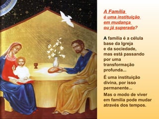 A Família
é uma instituição
em mudança
ou já superada?
A família é a célula
base da Igreja
e da sociedade,
mas está passando
por uma
transformação
profunda...
É uma instituição
divina, por isso
permanente...
Mas o modo de viver
em família pode mudar
através dos tempos.

 