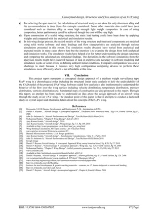 Conceptual design, Structural and Flow analysis of an UAV wing
DOI: 10.9790/1684-1303047887 www.iosrjournals.org 87 | Page
c) For selecting the spar material, the calculations of structural analysis are done for only aluminum alloy and
the recommendation is done from this example considered. Some other materials also could have been
considered such as titanium alloy or some high strength light weight composites. In case of using
composites, better performance could be achieved though the cost will be very high.
d) Upon construction of a scaled wing structure, the static load testing could have been done by applying
weights and compared with the analytical and simulation results.
e) In this wing design process, the scaled models of the wing structure and structural components are modeled
using solid works software and static loadings and flow characteristics are analyzed through various
simulations presented in this report. The simulation results obtained have varied from analytical and
expected results in many cases shown here but the intention is to examine the design from both analytical
and simulation works. The simulation results have helped a lot for better understanding the design outcomes
and comparing the calculated and simulated findings. The deviations in the software simulations from the
analytical results might have occurred because of lack in expertise and accuracy in software modeling and
simulation works or some errors in defining ambient initial conditions. Computer configuration was also a
challenge to meet because it requires very high configuration computing devices to perform these
simulations more efficiently which is not affordable at this time.
VII. Conclusion
This project report represents a conceptual design approach of a medium weight surveillance type
UAV wing in a chronological order including the structural linear static analysis to defy the undecidability of
the CAD model of the proposed UAV wing. Software aided flow analysis is also implemented to understand the
behavior of the flow over the wing surface including velocity distribution, temperature distribution, pressure
distribution, vorticity distribution etc. Substantial steps of construction are also proposed in this report. Through
this report, an attempt has been made to understand an idea about the design approach of an aircraft wing
through the study on an UAV wing. The standout point of this paper is that it attempts to conduct a dedicated
study on overall aspect and illustrates details about the concepts of the UAV wing.
References
[1]. Reg austin, UAVS Design, Development and Deployment, P-34, , Introduction to UAS
[2]. Daniel P. Raymer , “Aircraft design: A conceptual approach”, Thickness Ratio historical trend , Fig 4.14, Fourth Edition, Pg 51,
2006
[3]. John D. Anderson Jr, “Aircraft Performance and Design”, Tata McGraw-Hill Edition 2010.
[4]. Mohammad Sadrey, “Chapter 5 Wing Design”, July 27, 2013
[5]. Ajoy Kumar Kundu, “Aircraft design”, 2010
[6]. Ajoy Kumar Kundu, “Aircraft design”, Wing design, fig. 5.1, Pg 169, 2010
[7]. Available at http://www.propdesigner.co.uk/html/load_on_wing.html
[8]. Wing Bending Calculations, MIT open course, Lab 10 Lecture Notes
[9]. www.nptel.ac.in/courses/Webcourse-contents/IIT-
[10]. Barnard Microsystems website, UAV design guidelines.
[11]. Ajoy Kumar Kundu, “Aircraft design” , Aerodynamic Considerations, Table 3.1, Pg 86, 2010
[12]. John D. Anderson Jr, “Aircraft Performance and Design”, Tata McGraw-Hill Edition 2010.
[13]. Google image
[14]. Daniel P. Raymer,Aircraft design: A conceptual Approach,Wing sweep historical trend, fig. 4.20, Pg 57, 2010
[15]. Daniel P. Raymer , “Aircraft design: A conceptual approach”, Wing tips, Fig. 4.29, Fourth Edition, Pg 70, 2006
[16]. Mohammad Sadrey, “Chapter 5 Wing Design”, Airfoil geometric parameters, Fig. 5.5, Pg 180, July 27, 2013
[17]. www.airfoildb.com
[18]. Available at http://airfoiltools.com/airfoil/details?airfoil=n2415-il
[19]. Daniel P.Raymer, “Aircraft design: A conceptual approach”, Aileron guideline, fig. 6.3, Fourth Edition, Pg 124, 2006
[20]. www.engineeringtoolbox.com/young-modulus-d_417.html, “Aluminum Alloys”
[21]. www.sketchup.engineeringtoolbox.com/aluminum-seamless-extruded-pipes-tubes
[22]. http://en.wikipedia.org/wiki/Buckling
[23]. Institute for steel development & growth,teaching materials – contents, no 17, beams subjected to torsion and bending
[24]. http://en.wikipedia.org/wiki/Load_factor
[25]. Daniel P. Raymer, “Aircraft design: A conceptual approach”, Chapter 4, Fourth Edition, 2006
 