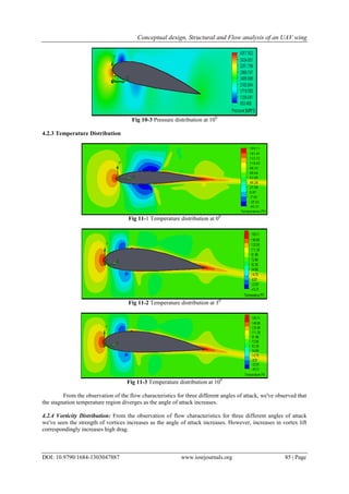 Conceptual design, Structural and Flow analysis of an UAV wing
DOI: 10.9790/1684-1303047887 www.iosrjournals.org 85 | Page
Fig 10-3 Pressure distribution at 100
4.2.3 Temperature Distribution
Fig 11-1 Temperature distribution at 00
Fig 11-2 Temperature distribution at 30
Fig 11-3 Temperature distribution at 100
From the observation of the flow characteristics for three different angles of attack, we've observed that
the stagnation temperature region diverges as the angle of attack increases.
4.2.4 Vorticity Distribution: From the observation of flow characteristics for three different angles of attack
we've seen the strength of vortices increases as the angle of attack increases. However, increases in vortex lift
correspondingly increases high drag.
 