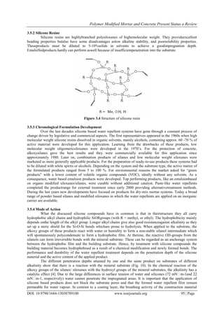 Polymer Modified Mortar and Concrete Present Status a Review
DOI: 10.9790/1684-13030789100 www.iosrjournals.org 95 | Page
3.5.2 Silicone Resine
Silicone resins are highlybranched polysiloxanes of highemolecular weight. They provideexcellent
beading properties butalso have some disadvantages aslow alkaline stability, and poorsolubility properties.
Theseproducts must be diluted to 5-10%solids in solvents to achieve a goodimpregnation depth.
Emulsifiedproducts hardly can perform aswell because of insufficientpenetration into the substrate.
Figure 3.4 Structure of silicone resin
3.5.3 Chronological Formulation Development
Over the last decades silicone based water repellent systems have gone through a constant process of
change driven by legislative and commercial aspects. The first representatives appeared in the 1960s when high
molecular weight silicone resins dissolved in organic solvents, mainly alcohols, containing approx. 60 -70 % of
active material were developed for this application. Learning from the drawbacks of these products, low
molecular weight oligomericsiloxanes were developed in the 1970‟s. For the protection of concrete,
alkoxysilanes gave the best results and they were commercially available for this application since
approximately 1980. Later on, combination products of silanes and low molecular weight siloxanes were
marketed as more generally applicable products. For the preparation of ready-to-use products these systems had
to be diluted with white spirits or alcohols. Depending on the system and the substrate type, the active matter of
the formulated products ranged from 5 to 100 %. For environmental reasons the market asked for “green
products” with a lower content of volatile organic compounds (VOC), ideally without any solvents. As a
consequence, water based emulsion products were developed. Top performing products, like an emulsionbased
on organo modified siloxanes/silanes, were curable without additional catalyst. Paste-like water repellents
completed the productrange for external treatment since early 2000 providing alternativetreatment methods.
During the last years new developments have focused on products for dry-mix mortar systems. Today a broad
range of powder based silanes and modified siloxanes in which the water repellents are applied on an inorganic
carrier are available.
3.5.4 Mode of Action
What the discussed silicone compounds have in common is that in theirstructure they all carry
hydrophobic alkyl chains and hydrophilic SiORgroups (with R = methyl, or ethyl). The hydrophobicity mainly
depends onthe length of the alkyl group. Longer alkyl chains give also good resistanceagainst alkalinity as they
set up a steric shield for the Si-O-Si bonds whichare prone to hydrolysis. When applied to the substrate, the
alkoxy groups of these products react with water or humidity to form a non-stable silanol intermediate which
will spontaneously polycondensate to form a hydrophobic film. At thetime, the reactive OH-groups from the
silanols can form irreversible bonds with the mineral substrate. These can be regarded as an anchorage system
between the hydrophobic film and the building substrate. Hence, by treatment with silicone compounds the
building material becomes hydrophobised as a result of a chemical modification and newly formed bonds. The
performance and durability of the water repellent treatment depends on the penetration depth of the silicone
material and the active content of the applied product.
The different penetration depths attained by one and the same product on substrates of different
alkalinity show that there is a reaction with the mineral substrate (Fig. 10). In the chemical reaction of the
alkoxy groups of the silanes/ siloxanes with the hydroxyl groups of the mineral substrates, the alkalinity has a
catalytic effect [4]. Due to the large differences in surface tension of water and silicones (72 mN�m-1and 22
mN�m-1, respectively) water cannot penetrate the impregnated areas. It is important that the application of
silicone based products does not block the substrate pores and that the formed water repellent film remain
permeable for water vapour. In contrast to a coating layer, the breathing activity of the construction material
 