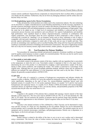 Polymer Modified Mortar and Concrete Present Status a Review
DOI: 10.9790/1684-13030789100 www.iosrjournals.org 96 | Page
remains entirely unaffected. Organosilicone compounds are characterised by their excellent ability to penetrate
very deeply into the substrate. Furthermore, they do not form any damaging substances and the surface does not
become sticky over time.
3.5.5 Hydrophobising Agents In Dry Mortar Formulations
Today advanced dry mortar products are widely used in the construction industry. Dry-mix technology
can be described as a highly controlled process of pre-blending and batching of all the necessary ingredients. It
provides numerous advantages which are crucial for modern and efficient construction work. Different types of
mortar can be produced with well defined properties to achieve reproducible performance of high quality. Only
the water has to be added on site. A high level of consistency and reliability is achieved and the overall
construction process becomes more productive and cost-efficient. For superior hydrophobicity and durability
high performance water repellents based on silanes/ oligomericsiloxanes, sometimes in combination with
organic components, were developed. Since the active ingredient of these compounds is often a liquid, it is
converted into a powder by “attaching” it to an inorganic carrier such as silica, carbonates or talc to make it
compatible with and easily integrated to the dry-mix systems. Silane/siloxane based powdery water repellents
provide superior performance compared to metal salts of fatty acids and are easy to handle and dose. They
provide an outstanding water repellency and an excellent beading effect along with true long term performance
resulting in sustainable protection of buildings and architectural constructions. The areas of applications include
their use in dry-mix for masonry mortars, high cement mortars, renders, plasters, tile grouts and joint fillers.
IV. Test Procedure For Polymer Modifiers
Test procedures for measuring colloidal and polymeric properties of polymer modifiers are frequently
used for quality-control purposes to ensure a supply of a consistent product. The tests can also be used to assess
the suitability of polymer modifiers for specific uses.
4.1 Nonvolatile or total solids content
Nonvolatile content is the polymer content of the latex, together with any ingredient that is nonvolatile
at the temperature at which the test is run. Nonvolatile content is important in that it is the major factor in
determining the cost of the product. It is determined by weighing a small representative sample of the latex,
drying it under certain conditions, and weighing the residue. The residue is expressed as a percentage of the
original mass. Although there are several acceptable published methods, different values may be obtained by
different test methods.The main difference is in the temperature and time used to dry the latex. If there is a
dispute, the generally accepted method is ASTM D 1076.
4.2 pH value
The pH value of a material is a measure of hydrogen-ion concentration and indicates whether the
material is acidic or alkaline. ASTM D 1417 gives the method for testing pH of latexes. The pH range of a latex
varies significantly, depending on the type of latex. For styrene-butadiene copolymer latexes used with
hydraulic cement, it is usually 10 to 11; for acrylic copolymer latexes, it is usually 7 to 9; and for vinyl acetate
homopolymer and copolymer latexes, it is usually 4 to 6. Walters (1992b) showed that with styrene-butadiene
copolymer latexes, no significant change in flow, wet and dry density, and permeability properties of the PMC
occurred when the pH value was varied from 4 to 10.
4.2 Coagulum
Coagulum is the quantity of the polymer that is retained after passing a known amount of the latex
through a certain sized sieve. The sieve sizes used in ASTM D 1076 are 150, 75, or 45 mm (formerly No. 100,
200, or 325 mesh). The test measures the quantity of polymer that has particles larger than intended, usually
formed by particle agglomeration or skin formation. Typical coagulum values are less than 0.1% by mass.
4.3 Viscosity
Viscosity is the internal resistance to flow exhibited by a fluid. Viscosity can be determined in many
ways and the viscosity of a fluid can vary depending on the test method. Particle size can be determined by
several methods, and it is possible that each method will give a different result. The methods require the use of
equipment such as electron microscopes, centrifuges, and photospectrometers. Particle size is dependent, to a
large degree, on the levels and types of surfactants.
4.5Surface Tension
Surface tension is related to the ability of the latex to wet or not to wet a surface and is determined
using a tensiometer. The lower the value of surface tension, the better the wetting ability of the latex. This
 