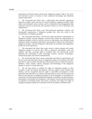 A/67/994 
programmes and funds respect and promote indigenous peoples’ right to free, prior 
and informed consent in relation to their traditional knowledge and traditional 
cultural expressions; 
4. We recommend that States take a rights-based and culturally appropriate 
approach to public safety and access to justice guided by indigenous peoples’ legal 
orders and traditional justice systems and by standardized and disaggregated data 
collection focused on prevention and restorative justice as well as protection and 
rehabilitation; 
5. We recommend that States cease State-sponsored population transfers and 
demographic engineering of indigenous peoples that, inter alia, result in the 
minoritization of indigenous peoples; 
6. We recommend that States, with the full, equal and effective participation of 
indigenous peoples, provide adequate resources that enable the empowerment of 
indigenous peoples to deliver and have access to high-quality and culturally based 
education, health, including mental health, and housing to improve the well-being of 
indigenous peoples; and that indigenous individuals are provided with appropriate 
health care on an equal basis; 
7. We recommend that States take urgent action to adopt strategies that enable 
indigenous peoples to exercise their right to education, particularly youth and 
children, and their sovereign rights to establish their own educational system 
affirming the scholarship of their knowledge systems, sciences, technologies, 
intellectual property and cultural manifestations; 
8. We recommend that States ensure meaningful and effective participation and 
the free, prior and informed consent of indigenous peoples in accordance with their 
protocols in order to reform the dominant educational system to reflect the histories, 
identities, values, beliefs, cultures, languages and knowledge of the indigenous 
peoples to whom it is being delivered; 
9. We call upon States to reaffirm the rights of indigenous peoples to their 
economic, social and cultural development with due regard to their freedom and 
identity, and the recognition that the right to sustainable development is both 
procedural and substantive; we further call upon States to ensure the full, equal and 
effective participation of indigenous peoples in the development of mechanisms to 
ensure that ecosystem-based sustainable development is equitable, non-discriminatory, 
participatory, accountable and transparent, with equality, consent and decolonization 
as important overarching themes that protect, recognize and respect the rights of 
indigenous peoples and that are in harmony with the sacredness of Mother Earth. 
10/10 13-47469 
