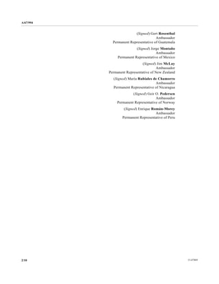 A/67/994 
(Signed) Gert Rosenthal 
Ambassador 
Permanent Representative of Guatemala 
(Signed) Jorge Montaño 
Ambassador 
Permanent Representative of Mexico 
(Signed) Jim McLay 
Ambassador 
Permanent Representative of New Zealand 
(Signed) María Rubiales de Chamorro 
Ambassador 
Permanent Representative of Nicaragua 
(Signed) Geir O. Pedersen 
Ambassador 
Permanent Representative of Norway 
(Signed) Enrique Román-Morey 
Ambassador 
Permanent Representative of Peru 
2/10 13-47469 
 