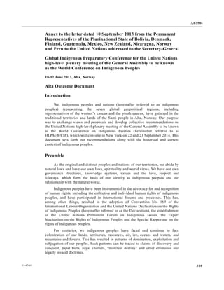 A/67/994 
Annex to the letter dated 10 September 2013 from the Permanent 
Representatives of the Plurinational State of Bolivia, Denmark, 
Finland, Guatemala, Mexico, New Zealand, Nicaragua, Norway 
and Peru to the United Nations addressed to the Secretary-General 
Global Indigenous Preparatory Conference for the United Nations 
high-level plenary meeting of the General Assembly to be known 
as the World Conference on Indigenous Peoples 
10-12 June 2013, Alta, Norway 
Alta Outcome Document 
Introduction 
We, indigenous peoples and nations (hereinafter referred to as indigenous 
peoples) representing the seven global geopolitical regions, including 
representatives of the women’s caucus and the youth caucus, have gathered in the 
traditional territories and lands of the Sami people in Alta, Norway. Our purpose 
was to exchange views and proposals and develop collective recommendations on 
the United Nations high-level plenary meeting of the General Assembly to be known 
as the World Conference on Indigenous Peoples (hereinafter referred to as 
HLPM/WCIP), which will convene in New York on 22 and 23 September 2014. This 
document sets forth our recommendations along with the historical and current 
context of indigenous peoples. 
Preamble 
As the original and distinct peoples and nations of our territories, we abide by 
natural laws and have our own laws, spirituality and world views. We have our own 
governance structures, knowledge systems, values and the love, respect and 
lifeways, which form the basis of our identity as indigenous peoples and our 
relationship with the natural world. 
Indigenous peoples have been instrumental in the advocacy for and recognition 
of human rights, including the collective and individual human rights of indigenous 
peoples, and have participated in international forums and processes. This has, 
among other things, resulted in the adoption of Convention No. 169 of the 
International Labour Organization and the United Nations Declaration on the Rights 
of Indigenous Peoples (hereinafter referred to as the Declaration), the establishment 
of the United Nations Permanent Forum on Indigenous Issues, the Expert 
Mechanism on the Rights of Indigenous Peoples and the Special Rapporteur on the 
rights of indigenous peoples. 
For centuries, we indigenous peoples have faced and continue to face 
colonization of our lands, territories, resources, air, ice, oceans and waters, and 
mountains and forests. This has resulted in patterns of domination, exploitation and 
subjugation of our peoples. Such patterns can be traced to claims of discovery and 
conquest, papal bulls, royal charters, “manifest destiny” and other erroneous and 
legally invalid doctrines. 
13-47469 3/10 
 
