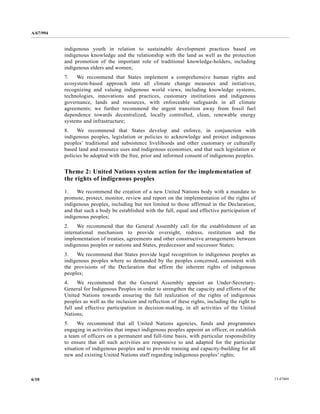 A/67/994 
indigenous youth in relation to sustainable development practices based on 
indigenous knowledge and the relationship with the land as well as the protection 
and promotion of the important role of traditional knowledge-holders, including 
indigenous elders and women; 
7. We recommend that States implement a comprehensive human rights and 
ecosystem-based approach into all climate change measures and initiatives, 
recognizing and valuing indigenous world views, including knowledge systems, 
technologies, innovations and practices, customary institutions and indigenous 
governance, lands and resources, with enforceable safeguards in all climate 
agreements; we further recommend the urgent transition away from fossil fuel 
dependence towards decentralized, locally controlled, clean, renewable energy 
systems and infrastructure; 
8. We recommend that States develop and enforce, in conjunction with 
indigenous peoples, legislation or policies to acknowledge and protect indigenous 
peoples’ traditional and subsistence livelihoods and other customary or culturally 
based land and resource uses and indigenous economies, and that such legislation or 
policies be adopted with the free, prior and informed consent of indigenous peoples. 
Theme 2: United Nations system action for the implementation of 
the rights of indigenous peoples 
1. We recommend the creation of a new United Nations body with a mandate to 
promote, protect, monitor, review and report on the implementation of the rights of 
indigenous peoples, including but not limited to those affirmed in the Declaration, 
and that such a body be established with the full, equal and effective participation of 
indigenous peoples; 
2. We recommend that the General Assembly call for the establishment of an 
international mechanism to provide oversight, redress, restitution and the 
implementation of treaties, agreements and other constructive arrangements between 
indigenous peoples or nations and States, predecessor and successor States; 
3. We recommend that States provide legal recognition to indigenous peoples as 
indigenous peoples where so demanded by the peoples concerned, consistent with 
the provisions of the Declaration that affirm the inherent rights of indigenous 
peoples; 
4. We recommend that the General Assembly appoint an Under-Secretary- 
General for Indigenous Peoples in order to strengthen the capacity and efforts of the 
United Nations towards ensuring the full realization of the rights of indigenous 
peoples as well as the inclusion and reflection of these rights, including the right to 
full and effective participation in decision-making, in all activities of the United 
Nations; 
5. We recommend that all United Nations agencies, funds and programmes 
engaging in activities that impact indigenous peoples appoint an officer, or establish 
a team of officers on a permanent and full-time basis, with particular responsibility 
to ensure that all such activities are responsive to and adapted for the particular 
situation of indigenous peoples and to provide training and capacity-building for all 
new and existing United Nations staff regarding indigenous peoples’ rights; 
6/10 13-47469 
 