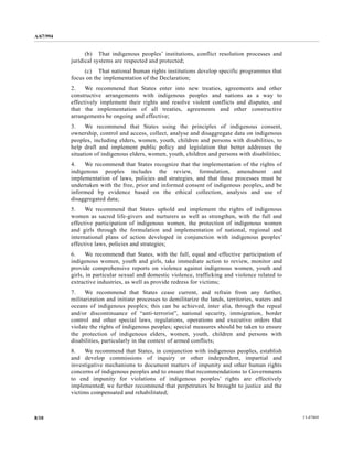 A/67/994 
(b) That indigenous peoples’ institutions, conflict resolution processes and 
juridical systems are respected and protected; 
(c) That national human rights institutions develop specific programmes that 
focus on the implementation of the Declaration; 
2. We recommend that States enter into new treaties, agreements and other 
constructive arrangements with indigenous peoples and nations as a way to 
effectively implement their rights and resolve violent conflicts and disputes, and 
that the implementation of all treaties, agreements and other constructive 
arrangements be ongoing and effective; 
3. We recommend that States using the principles of indigenous consent, 
ownership, control and access, collect, analyse and disaggregate data on indigenous 
peoples, including elders, women, youth, children and persons with disabilities, to 
help draft and implement public policy and legislation that better addresses the 
situation of indigenous elders, women, youth, children and persons with disabilities; 
4. We recommend that States recognize that the implementation of the rights of 
indigenous peoples includes the review, formulation, amendment and 
implementation of laws, policies and strategies, and that these processes must be 
undertaken with the free, prior and informed consent of indigenous peoples, and be 
informed by evidence based on the ethical collection, analysis and use of 
disaggregated data; 
5. We recommend that States uphold and implement the rights of indigenous 
women as sacred life-givers and nurturers as well as strengthen, with the full and 
effective participation of indigenous women, the protection of indigenous women 
and girls through the formulation and implementation of national, regional and 
international plans of action developed in conjunction with indigenous peoples’ 
effective laws, policies and strategies; 
6. We recommend that States, with the full, equal and effective participation of 
indigenous women, youth and girls, take immediate action to review, monitor and 
provide comprehensive reports on violence against indigenous women, youth and 
girls, in particular sexual and domestic violence, trafficking and violence related to 
extractive industries, as well as provide redress for victims; 
7. We recommend that States cease current, and refrain from any further, 
militarization and initiate processes to demilitarize the lands, territories, waters and 
oceans of indigenous peoples; this can be achieved, inter alia, through the repeal 
and/or discontinuance of “anti-terrorist”, national security, immigration, border 
control and other special laws, regulations, operations and executive orders that 
violate the rights of indigenous peoples; special measures should be taken to ensure 
the protection of indigenous elders, women, youth, children and persons with 
disabilities, particularly in the context of armed conflicts; 
8. We recommend that States, in conjunction with indigenous peoples, establish 
and develop commissions of inquiry or other independent, impartial and 
investigative mechanisms to document matters of impunity and other human rights 
concerns of indigenous peoples and to ensure that recommendations to Governments 
to end impunity for violations of indigenous peoples’ rights are effectively 
implemented; we further recommend that perpetrators be brought to justice and the 
victims compensated and rehabilitated; 
8/10 13-47469 
 