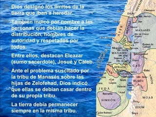 Dios designó los límites de la tierra que iban a heredar. También indicó por nombre a las personas que debían hacer la distribución, hombres de autoridad y respetados por todos. Entre ellos, destacan Eleazar (sumo sacerdote), Josué y Caleb. Ante el problema suscitado por la tribu de Manasés sobre las hijas de Zelofehad, Dios indicó que ellas se debían casar dentro de su propia tribu. La tierra debía permanecer siempre en la misma tribu. 