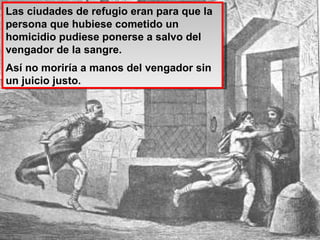 Las ciudades de refugio eran para que la persona que hubiese cometido un homicidio pudiese ponerse a salvo del vengador de la sangre. Así no moriría a manos del vengador sin un juicio justo. 